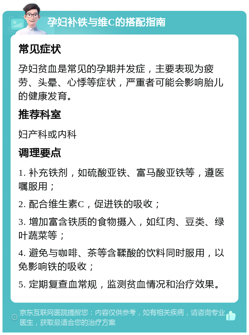 孕妇补铁与维C的搭配指南 常见症状 孕妇贫血是常见的孕期并发症，主要表现为疲劳、头晕、心悸等症状，严重者可能会影响胎儿的健康发育。 推荐科室 妇产科或内科 调理要点 1. 补充铁剂，如硫酸亚铁、富马酸亚铁等，遵医嘱服用； 2. 配合维生素C，促进铁的吸收； 3. 增加富含铁质的食物摄入，如红肉、豆类、绿叶蔬菜等； 4. 避免与咖啡、茶等含鞣酸的饮料同时服用，以免影响铁的吸收； 5. 定期复查血常规，监测贫血情况和治疗效果。