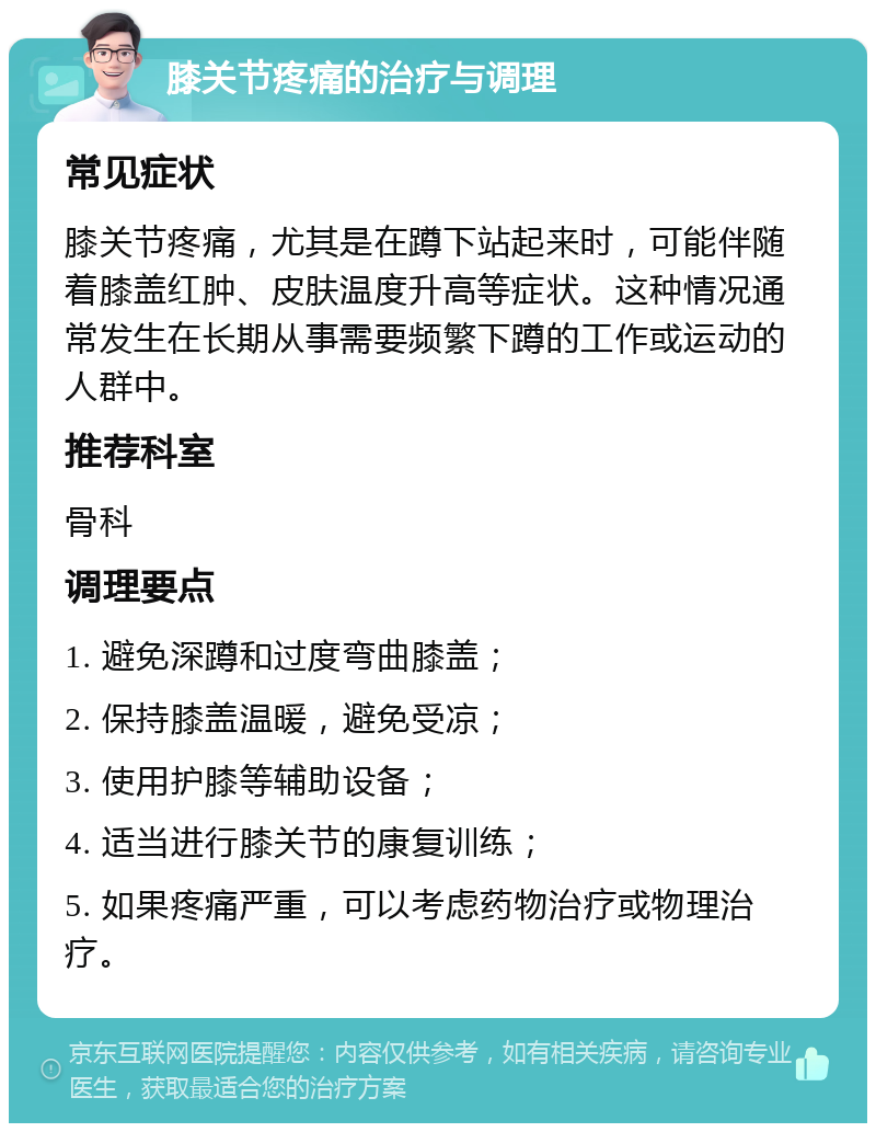 膝关节疼痛的治疗与调理 常见症状 膝关节疼痛，尤其是在蹲下站起来时，可能伴随着膝盖红肿、皮肤温度升高等症状。这种情况通常发生在长期从事需要频繁下蹲的工作或运动的人群中。 推荐科室 骨科 调理要点 1. 避免深蹲和过度弯曲膝盖； 2. 保持膝盖温暖，避免受凉； 3. 使用护膝等辅助设备； 4. 适当进行膝关节的康复训练； 5. 如果疼痛严重，可以考虑药物治疗或物理治疗。