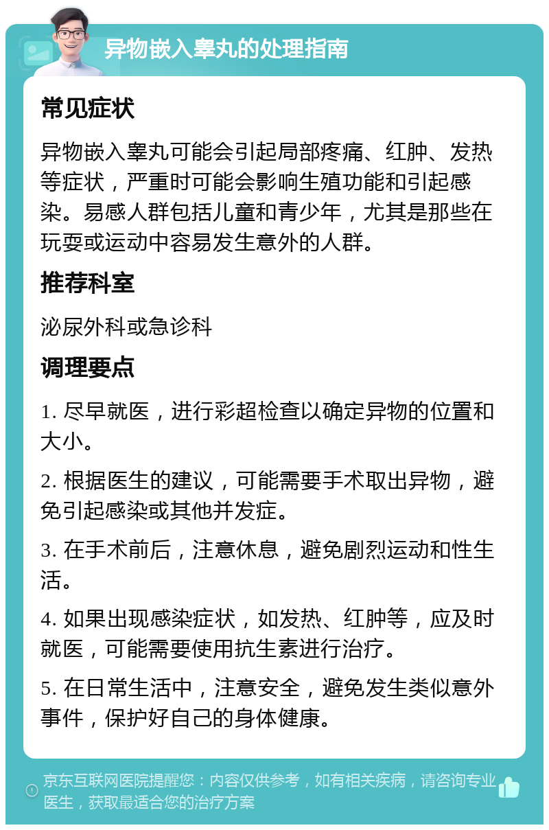 异物嵌入睾丸的处理指南 常见症状 异物嵌入睾丸可能会引起局部疼痛、红肿、发热等症状，严重时可能会影响生殖功能和引起感染。易感人群包括儿童和青少年，尤其是那些在玩耍或运动中容易发生意外的人群。 推荐科室 泌尿外科或急诊科 调理要点 1. 尽早就医，进行彩超检查以确定异物的位置和大小。 2. 根据医生的建议，可能需要手术取出异物，避免引起感染或其他并发症。 3. 在手术前后，注意休息，避免剧烈运动和性生活。 4. 如果出现感染症状，如发热、红肿等，应及时就医，可能需要使用抗生素进行治疗。 5. 在日常生活中，注意安全，避免发生类似意外事件，保护好自己的身体健康。