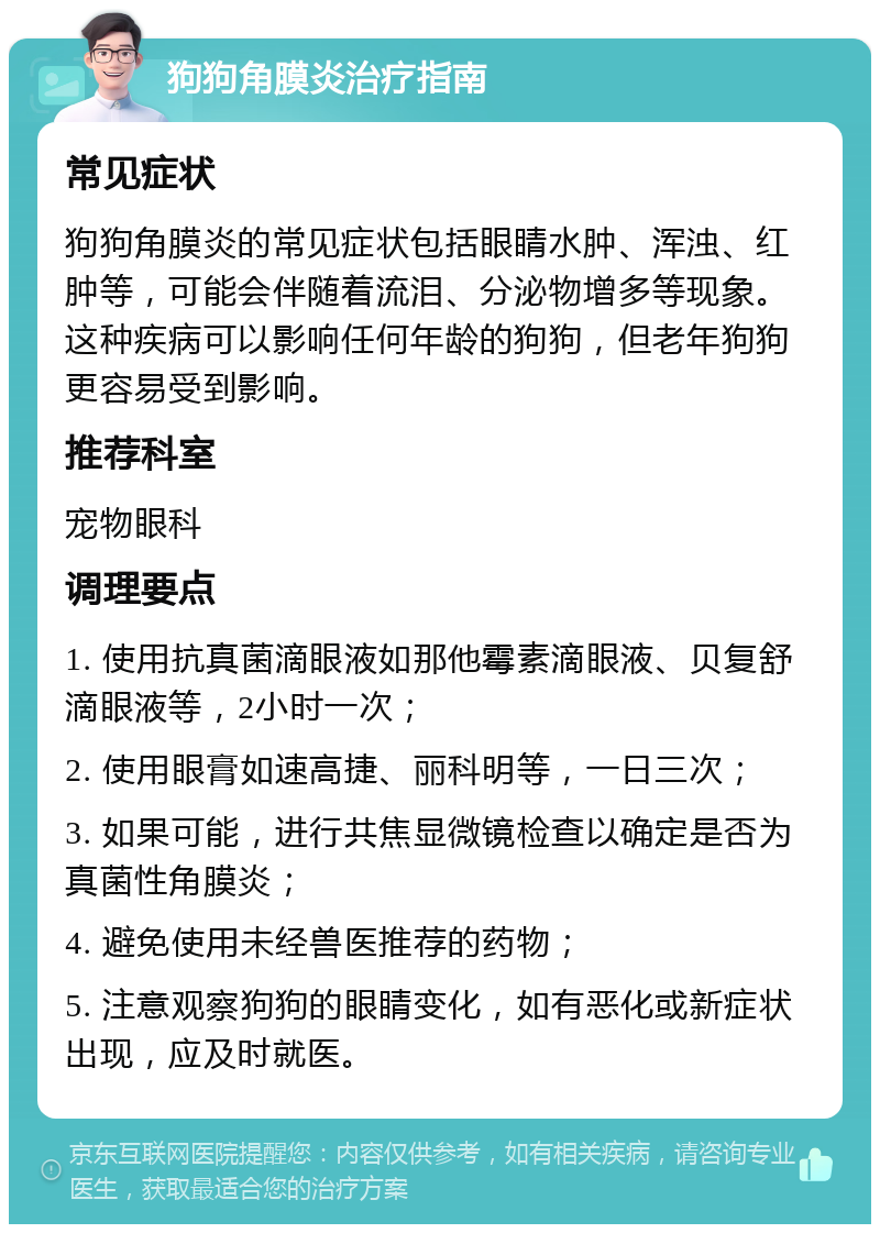 狗狗角膜炎治疗指南 常见症状 狗狗角膜炎的常见症状包括眼睛水肿、浑浊、红肿等，可能会伴随着流泪、分泌物增多等现象。这种疾病可以影响任何年龄的狗狗，但老年狗狗更容易受到影响。 推荐科室 宠物眼科 调理要点 1. 使用抗真菌滴眼液如那他霉素滴眼液、贝复舒滴眼液等，2小时一次； 2. 使用眼膏如速高捷、丽科明等，一日三次； 3. 如果可能，进行共焦显微镜检查以确定是否为真菌性角膜炎； 4. 避免使用未经兽医推荐的药物； 5. 注意观察狗狗的眼睛变化，如有恶化或新症状出现，应及时就医。