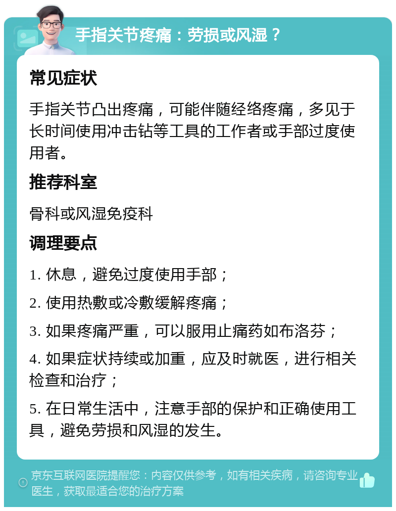 手指关节疼痛：劳损或风湿？ 常见症状 手指关节凸出疼痛，可能伴随经络疼痛，多见于长时间使用冲击钻等工具的工作者或手部过度使用者。 推荐科室 骨科或风湿免疫科 调理要点 1. 休息，避免过度使用手部； 2. 使用热敷或冷敷缓解疼痛； 3. 如果疼痛严重，可以服用止痛药如布洛芬； 4. 如果症状持续或加重，应及时就医，进行相关检查和治疗； 5. 在日常生活中，注意手部的保护和正确使用工具，避免劳损和风湿的发生。