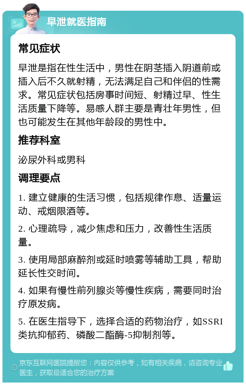 早泄就医指南 常见症状 早泄是指在性生活中，男性在阴茎插入阴道前或插入后不久就射精，无法满足自己和伴侣的性需求。常见症状包括房事时间短、射精过早、性生活质量下降等。易感人群主要是青壮年男性，但也可能发生在其他年龄段的男性中。 推荐科室 泌尿外科或男科 调理要点 1. 建立健康的生活习惯，包括规律作息、适量运动、戒烟限酒等。 2. 心理疏导，减少焦虑和压力，改善性生活质量。 3. 使用局部麻醉剂或延时喷雾等辅助工具，帮助延长性交时间。 4. 如果有慢性前列腺炎等慢性疾病，需要同时治疗原发病。 5. 在医生指导下，选择合适的药物治疗，如SSRI类抗抑郁药、磷酸二酯酶-5抑制剂等。