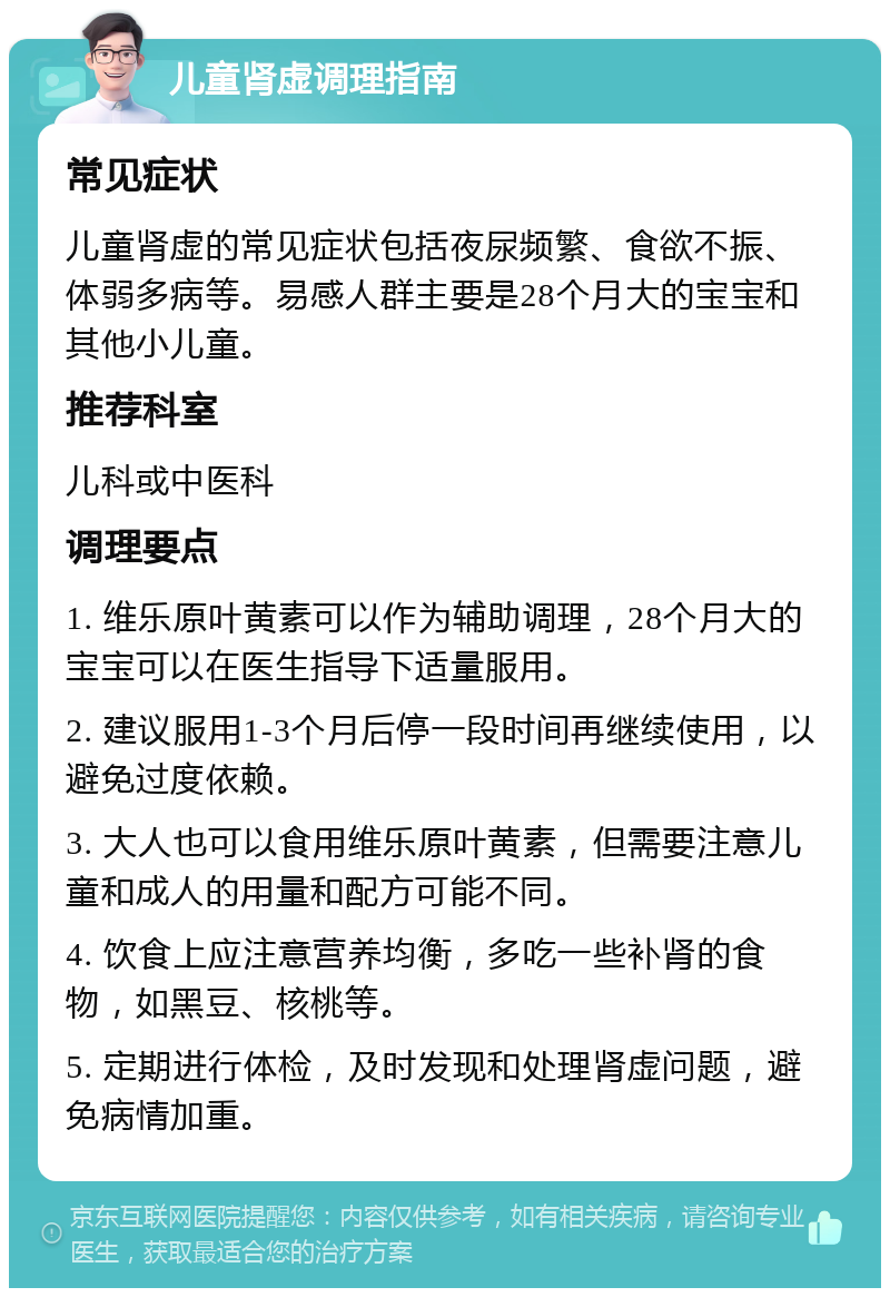 儿童肾虚调理指南 常见症状 儿童肾虚的常见症状包括夜尿频繁、食欲不振、体弱多病等。易感人群主要是28个月大的宝宝和其他小儿童。 推荐科室 儿科或中医科 调理要点 1. 维乐原叶黄素可以作为辅助调理，28个月大的宝宝可以在医生指导下适量服用。 2. 建议服用1-3个月后停一段时间再继续使用，以避免过度依赖。 3. 大人也可以食用维乐原叶黄素，但需要注意儿童和成人的用量和配方可能不同。 4. 饮食上应注意营养均衡，多吃一些补肾的食物，如黑豆、核桃等。 5. 定期进行体检，及时发现和处理肾虚问题，避免病情加重。