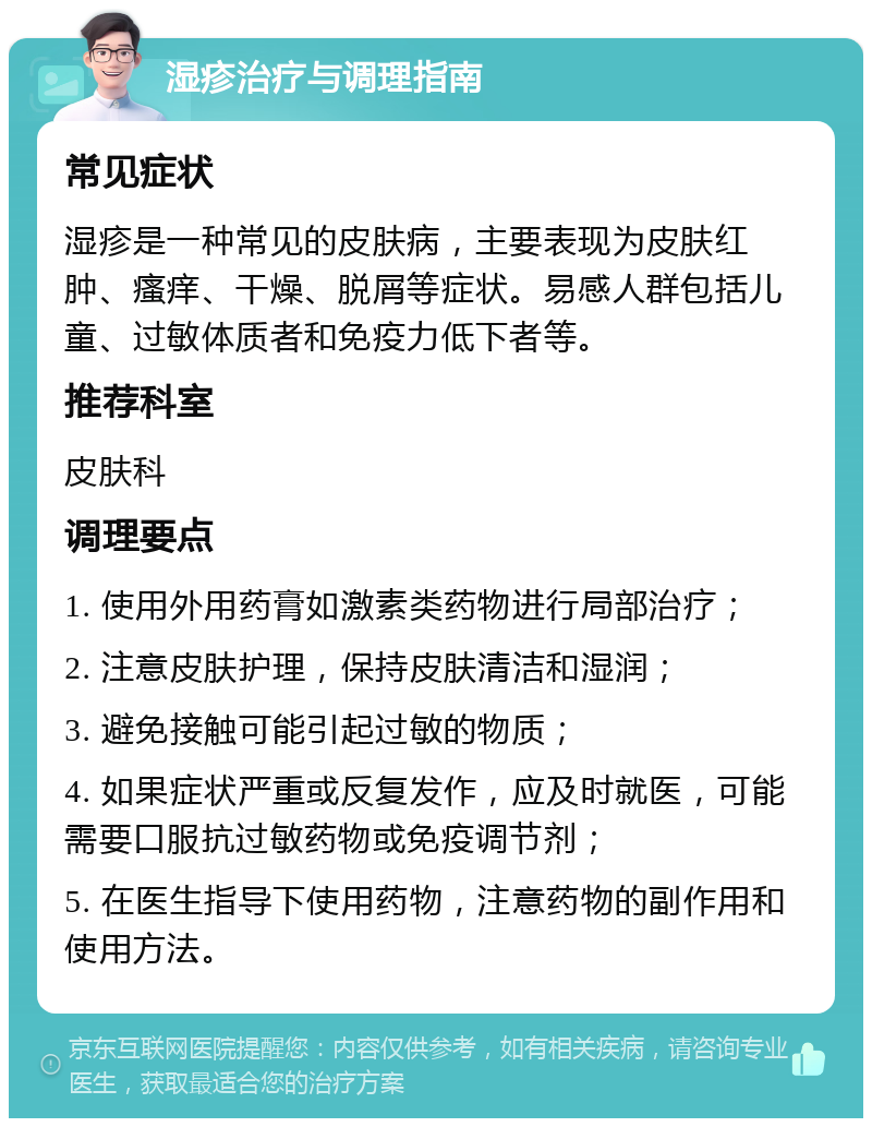 湿疹治疗与调理指南 常见症状 湿疹是一种常见的皮肤病，主要表现为皮肤红肿、瘙痒、干燥、脱屑等症状。易感人群包括儿童、过敏体质者和免疫力低下者等。 推荐科室 皮肤科 调理要点 1. 使用外用药膏如激素类药物进行局部治疗； 2. 注意皮肤护理，保持皮肤清洁和湿润； 3. 避免接触可能引起过敏的物质； 4. 如果症状严重或反复发作，应及时就医，可能需要口服抗过敏药物或免疫调节剂； 5. 在医生指导下使用药物，注意药物的副作用和使用方法。