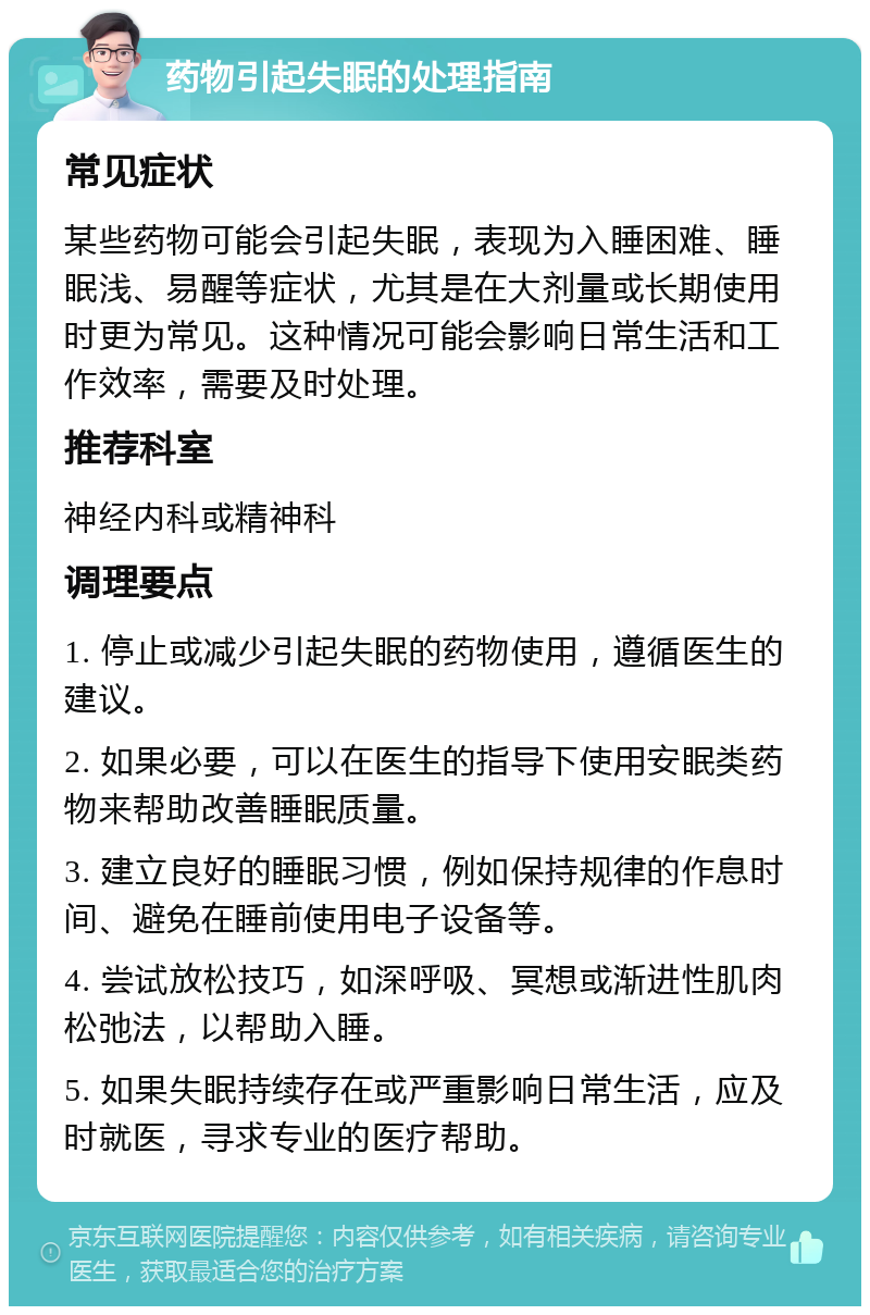 药物引起失眠的处理指南 常见症状 某些药物可能会引起失眠，表现为入睡困难、睡眠浅、易醒等症状，尤其是在大剂量或长期使用时更为常见。这种情况可能会影响日常生活和工作效率，需要及时处理。 推荐科室 神经内科或精神科 调理要点 1. 停止或减少引起失眠的药物使用，遵循医生的建议。 2. 如果必要，可以在医生的指导下使用安眠类药物来帮助改善睡眠质量。 3. 建立良好的睡眠习惯，例如保持规律的作息时间、避免在睡前使用电子设备等。 4. 尝试放松技巧，如深呼吸、冥想或渐进性肌肉松弛法，以帮助入睡。 5. 如果失眠持续存在或严重影响日常生活，应及时就医，寻求专业的医疗帮助。