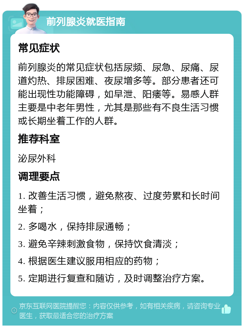 前列腺炎就医指南 常见症状 前列腺炎的常见症状包括尿频、尿急、尿痛、尿道灼热、排尿困难、夜尿增多等。部分患者还可能出现性功能障碍，如早泄、阳痿等。易感人群主要是中老年男性，尤其是那些有不良生活习惯或长期坐着工作的人群。 推荐科室 泌尿外科 调理要点 1. 改善生活习惯，避免熬夜、过度劳累和长时间坐着； 2. 多喝水，保持排尿通畅； 3. 避免辛辣刺激食物，保持饮食清淡； 4. 根据医生建议服用相应的药物； 5. 定期进行复查和随访，及时调整治疗方案。