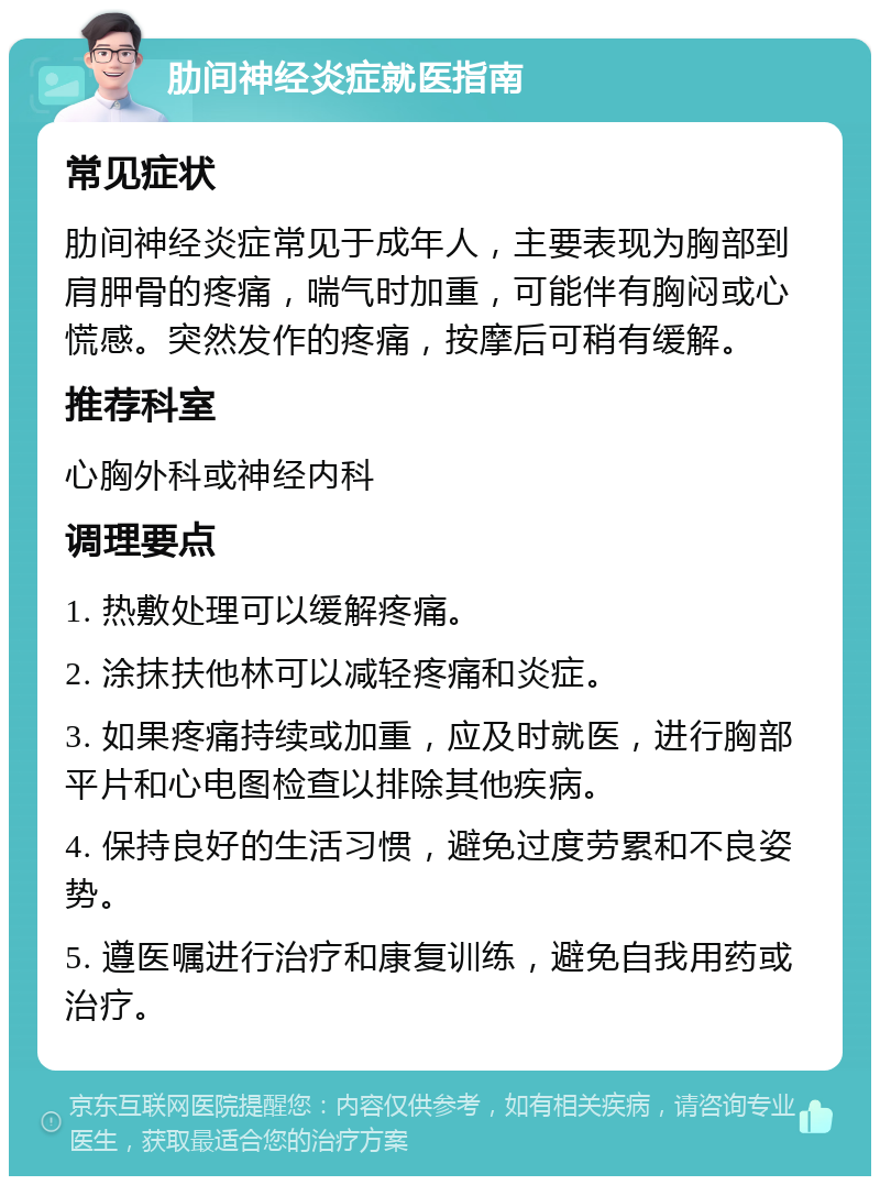 肋间神经炎症就医指南 常见症状 肋间神经炎症常见于成年人，主要表现为胸部到肩胛骨的疼痛，喘气时加重，可能伴有胸闷或心慌感。突然发作的疼痛，按摩后可稍有缓解。 推荐科室 心胸外科或神经内科 调理要点 1. 热敷处理可以缓解疼痛。 2. 涂抹扶他林可以减轻疼痛和炎症。 3. 如果疼痛持续或加重，应及时就医，进行胸部平片和心电图检查以排除其他疾病。 4. 保持良好的生活习惯，避免过度劳累和不良姿势。 5. 遵医嘱进行治疗和康复训练，避免自我用药或治疗。