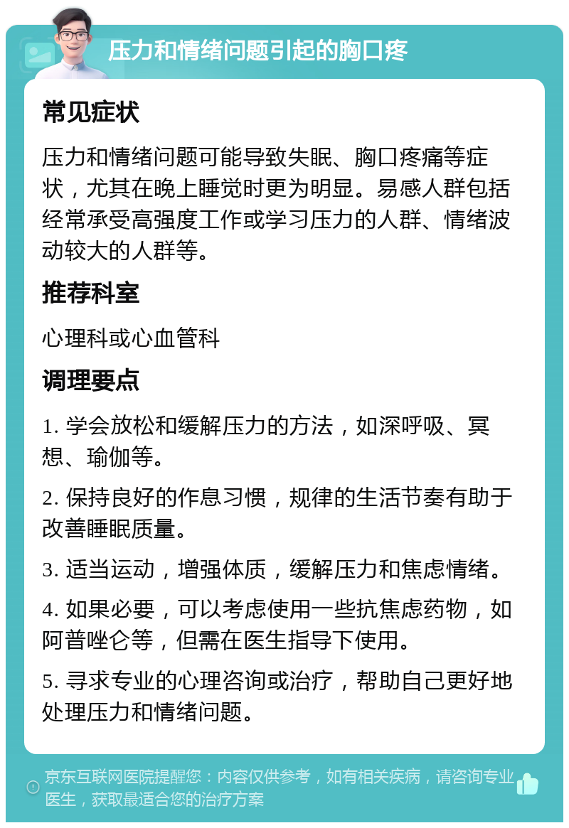 压力和情绪问题引起的胸口疼 常见症状 压力和情绪问题可能导致失眠、胸口疼痛等症状，尤其在晚上睡觉时更为明显。易感人群包括经常承受高强度工作或学习压力的人群、情绪波动较大的人群等。 推荐科室 心理科或心血管科 调理要点 1. 学会放松和缓解压力的方法，如深呼吸、冥想、瑜伽等。 2. 保持良好的作息习惯，规律的生活节奏有助于改善睡眠质量。 3. 适当运动，增强体质，缓解压力和焦虑情绪。 4. 如果必要，可以考虑使用一些抗焦虑药物，如阿普唑仑等，但需在医生指导下使用。 5. 寻求专业的心理咨询或治疗，帮助自己更好地处理压力和情绪问题。