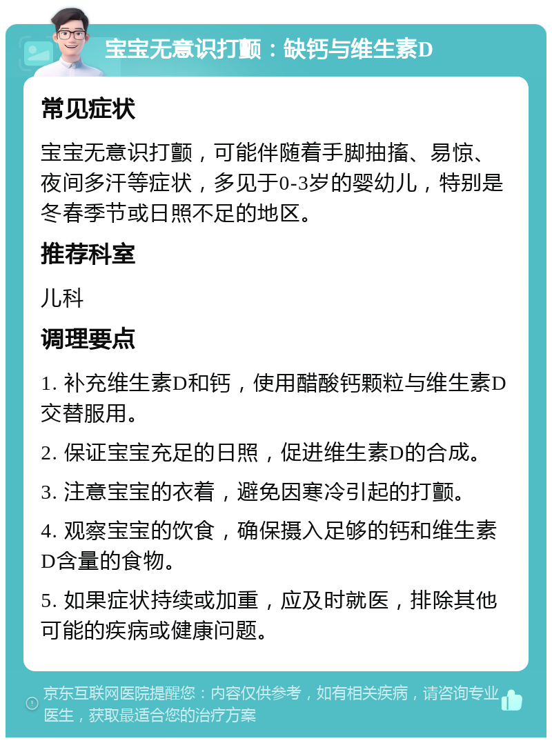 宝宝无意识打颤：缺钙与维生素D 常见症状 宝宝无意识打颤，可能伴随着手脚抽搐、易惊、夜间多汗等症状，多见于0-3岁的婴幼儿，特别是冬春季节或日照不足的地区。 推荐科室 儿科 调理要点 1. 补充维生素D和钙，使用醋酸钙颗粒与维生素D交替服用。 2. 保证宝宝充足的日照，促进维生素D的合成。 3. 注意宝宝的衣着，避免因寒冷引起的打颤。 4. 观察宝宝的饮食，确保摄入足够的钙和维生素D含量的食物。 5. 如果症状持续或加重，应及时就医，排除其他可能的疾病或健康问题。