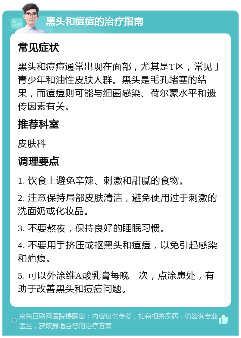 黑头和痘痘的治疗指南 常见症状 黑头和痘痘通常出现在面部，尤其是T区，常见于青少年和油性皮肤人群。黑头是毛孔堵塞的结果，而痘痘则可能与细菌感染、荷尔蒙水平和遗传因素有关。 推荐科室 皮肤科 调理要点 1. 饮食上避免辛辣、刺激和甜腻的食物。 2. 注意保持局部皮肤清洁，避免使用过于刺激的洗面奶或化妆品。 3. 不要熬夜，保持良好的睡眠习惯。 4. 不要用手挤压或抠黑头和痘痘，以免引起感染和疤痕。 5. 可以外涂维A酸乳膏每晚一次，点涂患处，有助于改善黑头和痘痘问题。