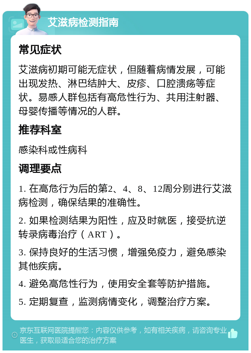 艾滋病检测指南 常见症状 艾滋病初期可能无症状，但随着病情发展，可能出现发热、淋巴结肿大、皮疹、口腔溃疡等症状。易感人群包括有高危性行为、共用注射器、母婴传播等情况的人群。 推荐科室 感染科或性病科 调理要点 1. 在高危行为后的第2、4、8、12周分别进行艾滋病检测，确保结果的准确性。 2. 如果检测结果为阳性，应及时就医，接受抗逆转录病毒治疗（ART）。 3. 保持良好的生活习惯，增强免疫力，避免感染其他疾病。 4. 避免高危性行为，使用安全套等防护措施。 5. 定期复查，监测病情变化，调整治疗方案。