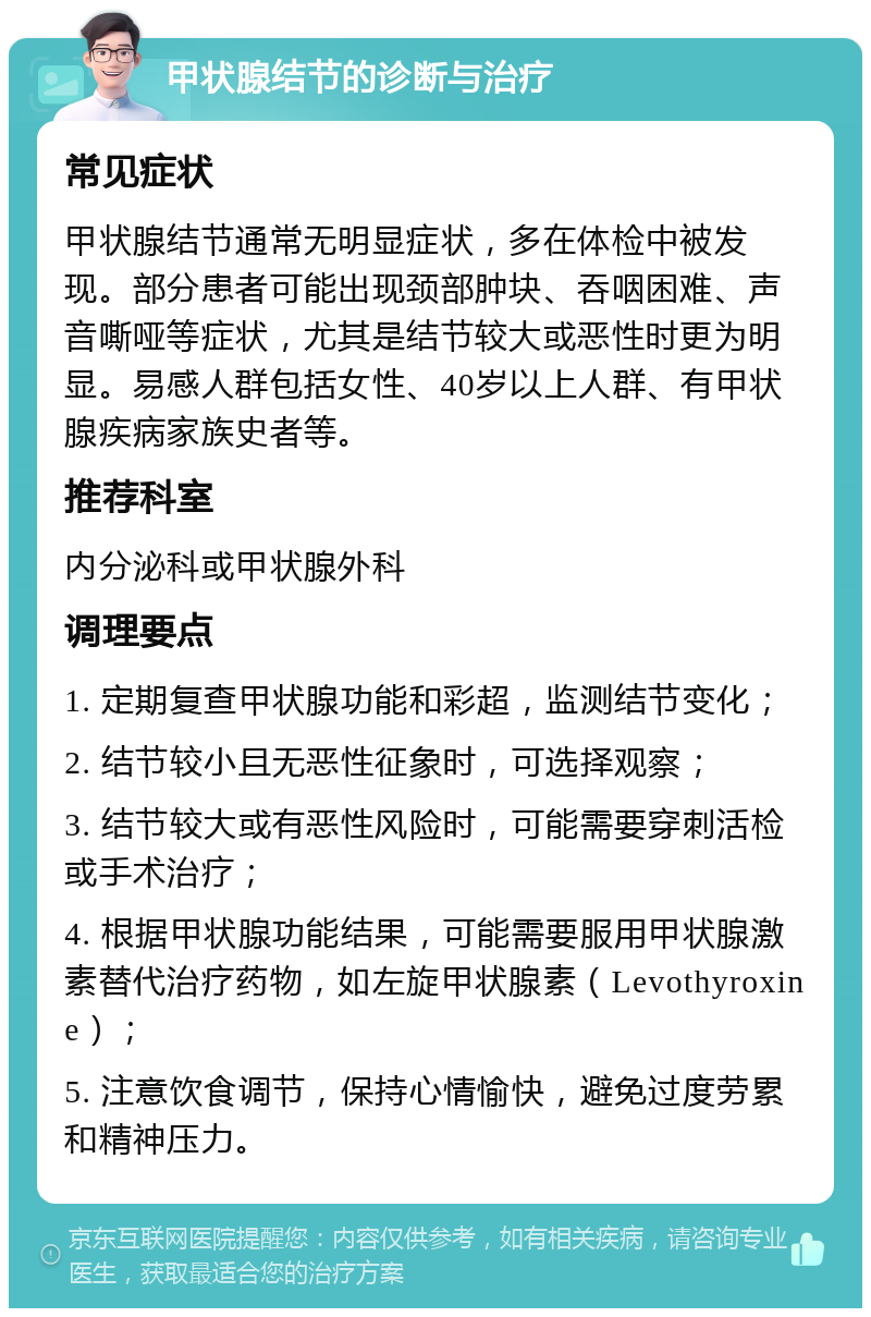 甲状腺结节的诊断与治疗 常见症状 甲状腺结节通常无明显症状，多在体检中被发现。部分患者可能出现颈部肿块、吞咽困难、声音嘶哑等症状，尤其是结节较大或恶性时更为明显。易感人群包括女性、40岁以上人群、有甲状腺疾病家族史者等。 推荐科室 内分泌科或甲状腺外科 调理要点 1. 定期复查甲状腺功能和彩超，监测结节变化； 2. 结节较小且无恶性征象时，可选择观察； 3. 结节较大或有恶性风险时，可能需要穿刺活检或手术治疗； 4. 根据甲状腺功能结果，可能需要服用甲状腺激素替代治疗药物，如左旋甲状腺素（Levothyroxine）； 5. 注意饮食调节，保持心情愉快，避免过度劳累和精神压力。