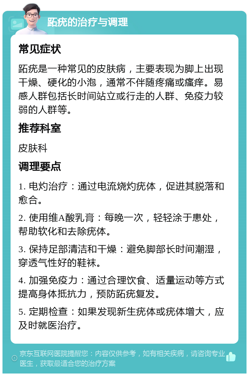 跖疣的治疗与调理 常见症状 跖疣是一种常见的皮肤病，主要表现为脚上出现干燥、硬化的小泡，通常不伴随疼痛或瘙痒。易感人群包括长时间站立或行走的人群、免疫力较弱的人群等。 推荐科室 皮肤科 调理要点 1. 电灼治疗：通过电流烧灼疣体，促进其脱落和愈合。 2. 使用维A酸乳膏：每晚一次，轻轻涂于患处，帮助软化和去除疣体。 3. 保持足部清洁和干燥：避免脚部长时间潮湿，穿透气性好的鞋袜。 4. 加强免疫力：通过合理饮食、适量运动等方式提高身体抵抗力，预防跖疣复发。 5. 定期检查：如果发现新生疣体或疣体增大，应及时就医治疗。