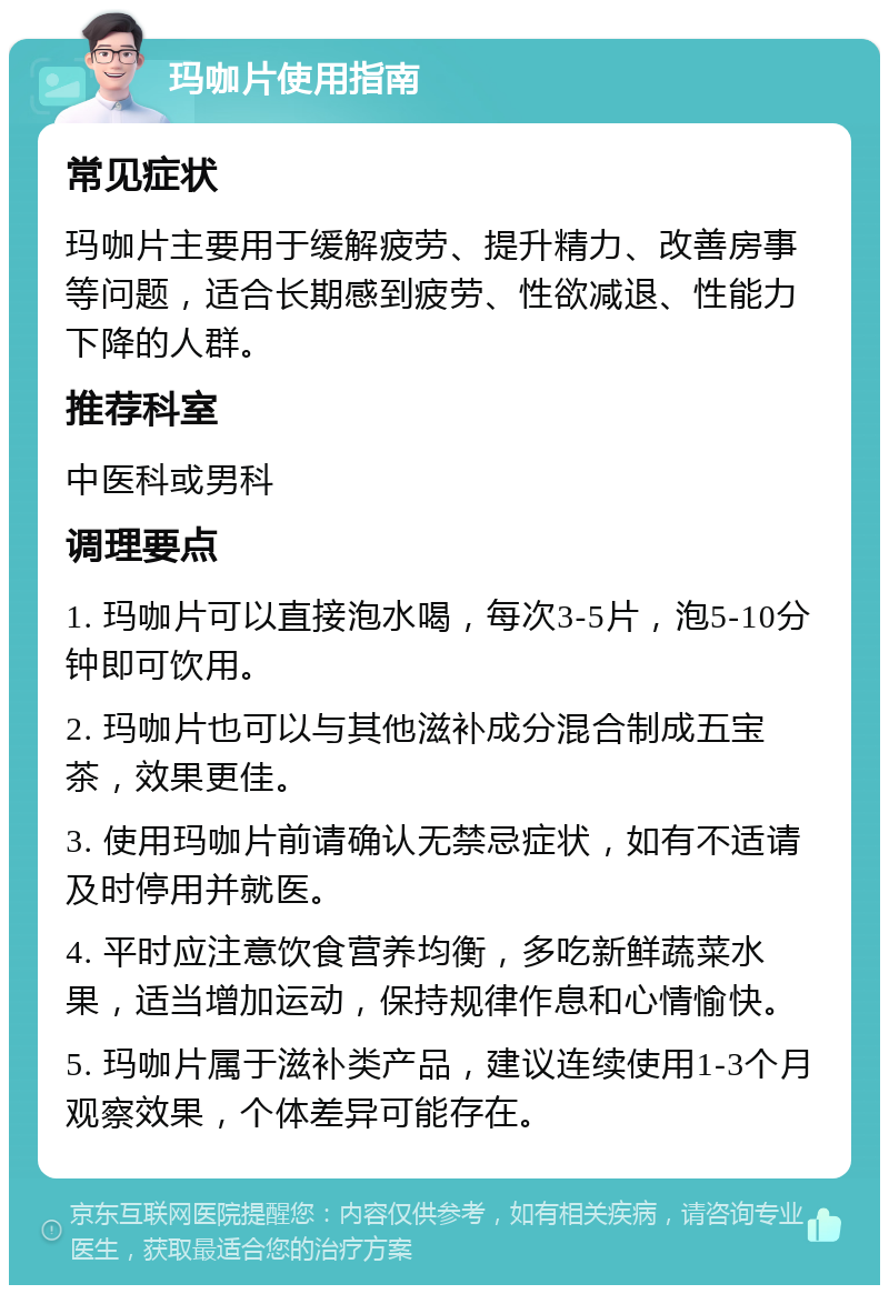 玛咖片使用指南 常见症状 玛咖片主要用于缓解疲劳、提升精力、改善房事等问题，适合长期感到疲劳、性欲减退、性能力下降的人群。 推荐科室 中医科或男科 调理要点 1. 玛咖片可以直接泡水喝，每次3-5片，泡5-10分钟即可饮用。 2. 玛咖片也可以与其他滋补成分混合制成五宝茶，效果更佳。 3. 使用玛咖片前请确认无禁忌症状，如有不适请及时停用并就医。 4. 平时应注意饮食营养均衡，多吃新鲜蔬菜水果，适当增加运动，保持规律作息和心情愉快。 5. 玛咖片属于滋补类产品，建议连续使用1-3个月观察效果，个体差异可能存在。