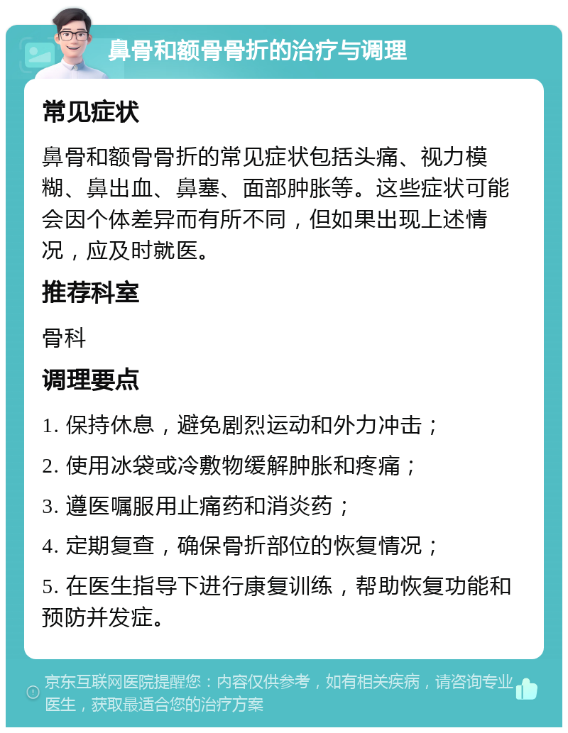 鼻骨和额骨骨折的治疗与调理 常见症状 鼻骨和额骨骨折的常见症状包括头痛、视力模糊、鼻出血、鼻塞、面部肿胀等。这些症状可能会因个体差异而有所不同，但如果出现上述情况，应及时就医。 推荐科室 骨科 调理要点 1. 保持休息，避免剧烈运动和外力冲击； 2. 使用冰袋或冷敷物缓解肿胀和疼痛； 3. 遵医嘱服用止痛药和消炎药； 4. 定期复查，确保骨折部位的恢复情况； 5. 在医生指导下进行康复训练，帮助恢复功能和预防并发症。