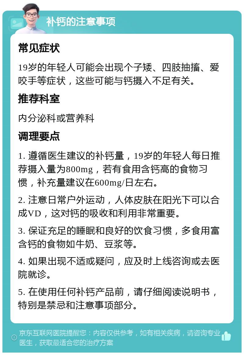 补钙的注意事项 常见症状 19岁的年轻人可能会出现个子矮、四肢抽搐、爱咬手等症状，这些可能与钙摄入不足有关。 推荐科室 内分泌科或营养科 调理要点 1. 遵循医生建议的补钙量，19岁的年轻人每日推荐摄入量为800mg，若有食用含钙高的食物习惯，补充量建议在600mg/日左右。 2. 注意日常户外运动，人体皮肤在阳光下可以合成VD，这对钙的吸收和利用非常重要。 3. 保证充足的睡眠和良好的饮食习惯，多食用富含钙的食物如牛奶、豆浆等。 4. 如果出现不适或疑问，应及时上线咨询或去医院就诊。 5. 在使用任何补钙产品前，请仔细阅读说明书，特别是禁忌和注意事项部分。