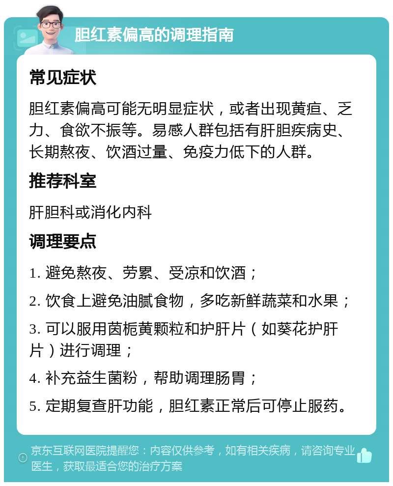 胆红素偏高的调理指南 常见症状 胆红素偏高可能无明显症状，或者出现黄疸、乏力、食欲不振等。易感人群包括有肝胆疾病史、长期熬夜、饮酒过量、免疫力低下的人群。 推荐科室 肝胆科或消化内科 调理要点 1. 避免熬夜、劳累、受凉和饮酒； 2. 饮食上避免油腻食物，多吃新鲜蔬菜和水果； 3. 可以服用茵栀黄颗粒和护肝片（如葵花护肝片）进行调理； 4. 补充益生菌粉，帮助调理肠胃； 5. 定期复查肝功能，胆红素正常后可停止服药。