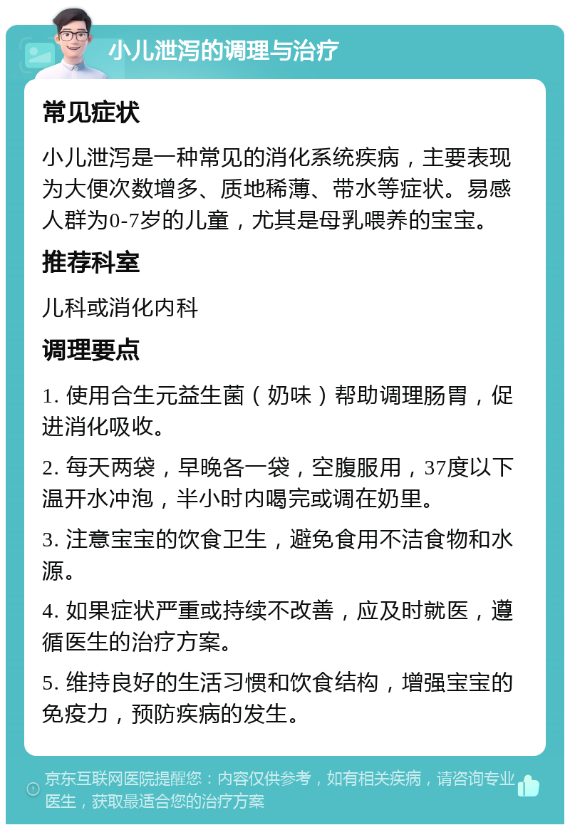 小儿泄泻的调理与治疗 常见症状 小儿泄泻是一种常见的消化系统疾病，主要表现为大便次数增多、质地稀薄、带水等症状。易感人群为0-7岁的儿童，尤其是母乳喂养的宝宝。 推荐科室 儿科或消化内科 调理要点 1. 使用合生元益生菌（奶味）帮助调理肠胃，促进消化吸收。 2. 每天两袋，早晚各一袋，空腹服用，37度以下温开水冲泡，半小时内喝完或调在奶里。 3. 注意宝宝的饮食卫生，避免食用不洁食物和水源。 4. 如果症状严重或持续不改善，应及时就医，遵循医生的治疗方案。 5. 维持良好的生活习惯和饮食结构，增强宝宝的免疫力，预防疾病的发生。