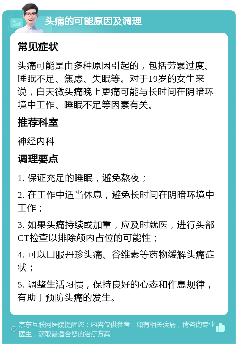 头痛的可能原因及调理 常见症状 头痛可能是由多种原因引起的，包括劳累过度、睡眠不足、焦虑、失眠等。对于19岁的女生来说，白天微头痛晚上更痛可能与长时间在阴暗环境中工作、睡眠不足等因素有关。 推荐科室 神经内科 调理要点 1. 保证充足的睡眠，避免熬夜； 2. 在工作中适当休息，避免长时间在阴暗环境中工作； 3. 如果头痛持续或加重，应及时就医，进行头部CT检查以排除颅内占位的可能性； 4. 可以口服丹珍头痛、谷维素等药物缓解头痛症状； 5. 调整生活习惯，保持良好的心态和作息规律，有助于预防头痛的发生。