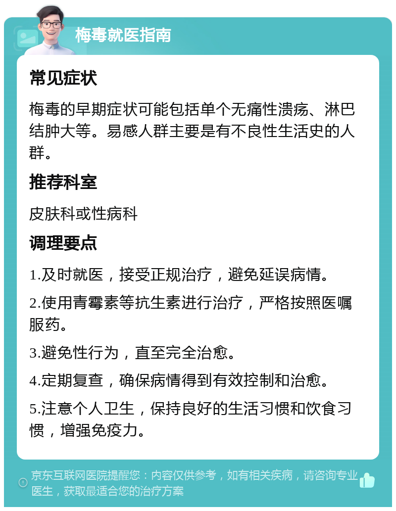 梅毒就医指南 常见症状 梅毒的早期症状可能包括单个无痛性溃疡、淋巴结肿大等。易感人群主要是有不良性生活史的人群。 推荐科室 皮肤科或性病科 调理要点 1.及时就医，接受正规治疗，避免延误病情。 2.使用青霉素等抗生素进行治疗，严格按照医嘱服药。 3.避免性行为，直至完全治愈。 4.定期复查，确保病情得到有效控制和治愈。 5.注意个人卫生，保持良好的生活习惯和饮食习惯，增强免疫力。