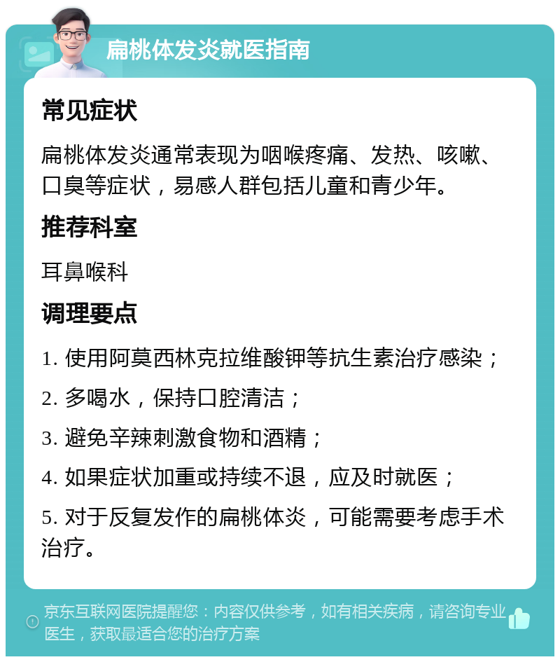 扁桃体发炎就医指南 常见症状 扁桃体发炎通常表现为咽喉疼痛、发热、咳嗽、口臭等症状，易感人群包括儿童和青少年。 推荐科室 耳鼻喉科 调理要点 1. 使用阿莫西林克拉维酸钾等抗生素治疗感染； 2. 多喝水，保持口腔清洁； 3. 避免辛辣刺激食物和酒精； 4. 如果症状加重或持续不退，应及时就医； 5. 对于反复发作的扁桃体炎，可能需要考虑手术治疗。