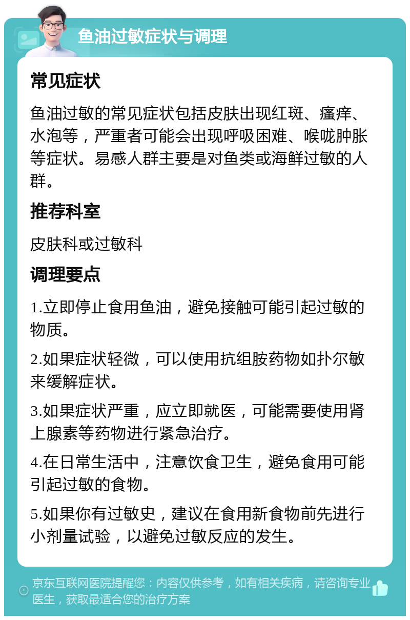 鱼油过敏症状与调理 常见症状 鱼油过敏的常见症状包括皮肤出现红斑、瘙痒、水泡等，严重者可能会出现呼吸困难、喉咙肿胀等症状。易感人群主要是对鱼类或海鲜过敏的人群。 推荐科室 皮肤科或过敏科 调理要点 1.立即停止食用鱼油，避免接触可能引起过敏的物质。 2.如果症状轻微，可以使用抗组胺药物如扑尔敏来缓解症状。 3.如果症状严重，应立即就医，可能需要使用肾上腺素等药物进行紧急治疗。 4.在日常生活中，注意饮食卫生，避免食用可能引起过敏的食物。 5.如果你有过敏史，建议在食用新食物前先进行小剂量试验，以避免过敏反应的发生。