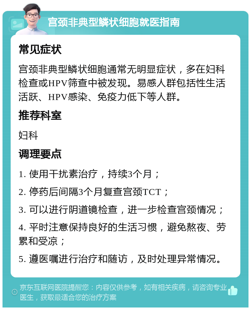 宫颈非典型鳞状细胞就医指南 常见症状 宫颈非典型鳞状细胞通常无明显症状，多在妇科检查或HPV筛查中被发现。易感人群包括性生活活跃、HPV感染、免疫力低下等人群。 推荐科室 妇科 调理要点 1. 使用干扰素治疗，持续3个月； 2. 停药后间隔3个月复查宫颈TCT； 3. 可以进行阴道镜检查，进一步检查宫颈情况； 4. 平时注意保持良好的生活习惯，避免熬夜、劳累和受凉； 5. 遵医嘱进行治疗和随访，及时处理异常情况。