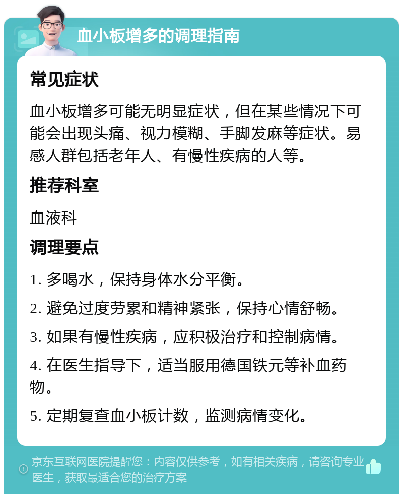 血小板增多的调理指南 常见症状 血小板增多可能无明显症状，但在某些情况下可能会出现头痛、视力模糊、手脚发麻等症状。易感人群包括老年人、有慢性疾病的人等。 推荐科室 血液科 调理要点 1. 多喝水，保持身体水分平衡。 2. 避免过度劳累和精神紧张，保持心情舒畅。 3. 如果有慢性疾病，应积极治疗和控制病情。 4. 在医生指导下，适当服用德国铁元等补血药物。 5. 定期复查血小板计数，监测病情变化。