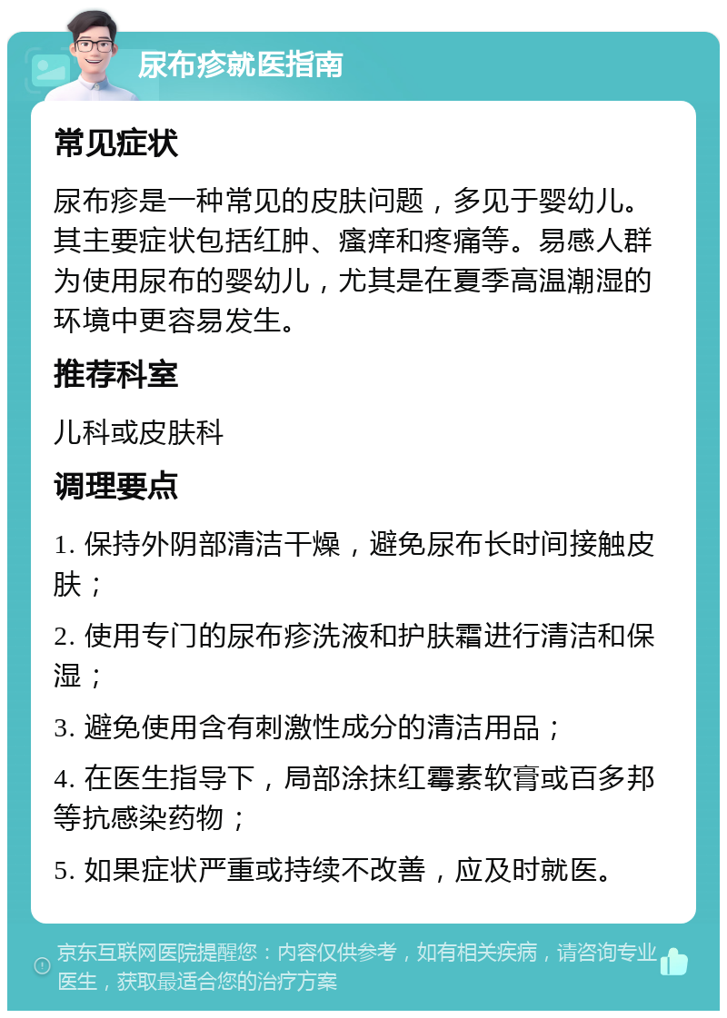 尿布疹就医指南 常见症状 尿布疹是一种常见的皮肤问题，多见于婴幼儿。其主要症状包括红肿、瘙痒和疼痛等。易感人群为使用尿布的婴幼儿，尤其是在夏季高温潮湿的环境中更容易发生。 推荐科室 儿科或皮肤科 调理要点 1. 保持外阴部清洁干燥，避免尿布长时间接触皮肤； 2. 使用专门的尿布疹洗液和护肤霜进行清洁和保湿； 3. 避免使用含有刺激性成分的清洁用品； 4. 在医生指导下，局部涂抹红霉素软膏或百多邦等抗感染药物； 5. 如果症状严重或持续不改善，应及时就医。