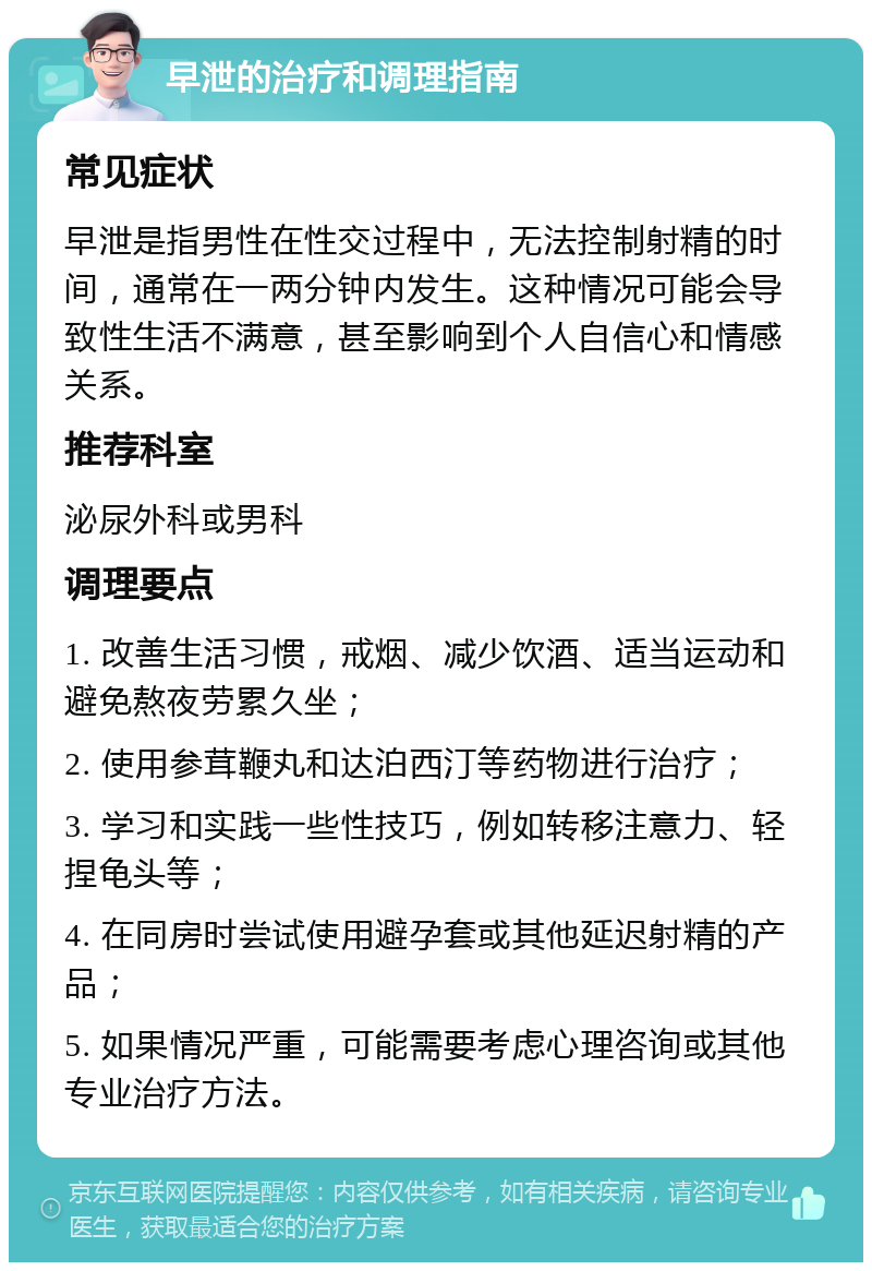 早泄的治疗和调理指南 常见症状 早泄是指男性在性交过程中，无法控制射精的时间，通常在一两分钟内发生。这种情况可能会导致性生活不满意，甚至影响到个人自信心和情感关系。 推荐科室 泌尿外科或男科 调理要点 1. 改善生活习惯，戒烟、减少饮酒、适当运动和避免熬夜劳累久坐； 2. 使用参茸鞭丸和达泊西汀等药物进行治疗； 3. 学习和实践一些性技巧，例如转移注意力、轻捏龟头等； 4. 在同房时尝试使用避孕套或其他延迟射精的产品； 5. 如果情况严重，可能需要考虑心理咨询或其他专业治疗方法。