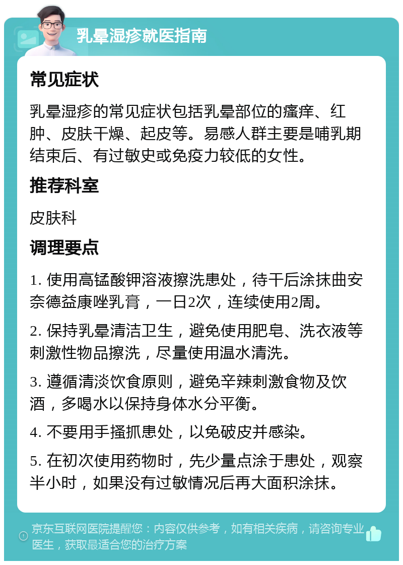 乳晕湿疹就医指南 常见症状 乳晕湿疹的常见症状包括乳晕部位的瘙痒、红肿、皮肤干燥、起皮等。易感人群主要是哺乳期结束后、有过敏史或免疫力较低的女性。 推荐科室 皮肤科 调理要点 1. 使用高锰酸钾溶液擦洗患处，待干后涂抹曲安奈德益康唑乳膏，一日2次，连续使用2周。 2. 保持乳晕清洁卫生，避免使用肥皂、洗衣液等刺激性物品擦洗，尽量使用温水清洗。 3. 遵循清淡饮食原则，避免辛辣刺激食物及饮酒，多喝水以保持身体水分平衡。 4. 不要用手搔抓患处，以免破皮并感染。 5. 在初次使用药物时，先少量点涂于患处，观察半小时，如果没有过敏情况后再大面积涂抹。