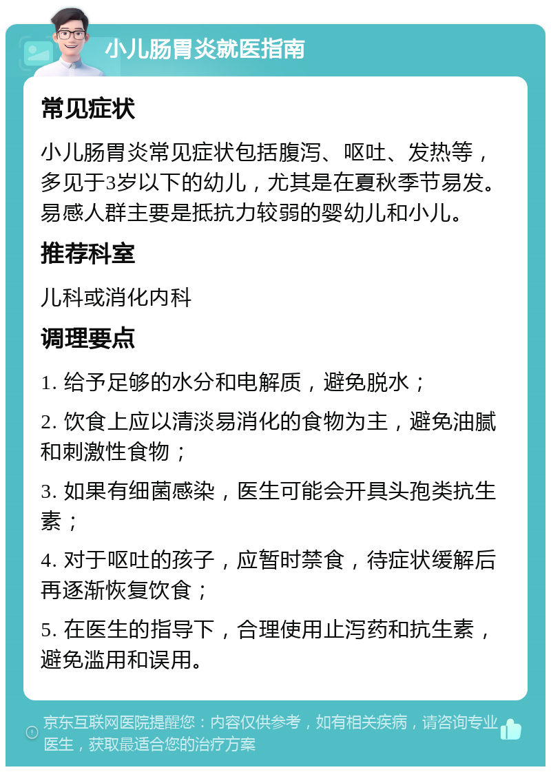 小儿肠胃炎就医指南 常见症状 小儿肠胃炎常见症状包括腹泻、呕吐、发热等，多见于3岁以下的幼儿，尤其是在夏秋季节易发。易感人群主要是抵抗力较弱的婴幼儿和小儿。 推荐科室 儿科或消化内科 调理要点 1. 给予足够的水分和电解质，避免脱水； 2. 饮食上应以清淡易消化的食物为主，避免油腻和刺激性食物； 3. 如果有细菌感染，医生可能会开具头孢类抗生素； 4. 对于呕吐的孩子，应暂时禁食，待症状缓解后再逐渐恢复饮食； 5. 在医生的指导下，合理使用止泻药和抗生素，避免滥用和误用。