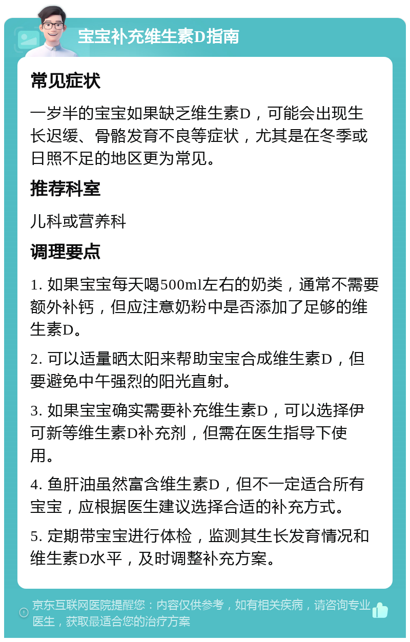 宝宝补充维生素D指南 常见症状 一岁半的宝宝如果缺乏维生素D，可能会出现生长迟缓、骨骼发育不良等症状，尤其是在冬季或日照不足的地区更为常见。 推荐科室 儿科或营养科 调理要点 1. 如果宝宝每天喝500ml左右的奶类，通常不需要额外补钙，但应注意奶粉中是否添加了足够的维生素D。 2. 可以适量晒太阳来帮助宝宝合成维生素D，但要避免中午强烈的阳光直射。 3. 如果宝宝确实需要补充维生素D，可以选择伊可新等维生素D补充剂，但需在医生指导下使用。 4. 鱼肝油虽然富含维生素D，但不一定适合所有宝宝，应根据医生建议选择合适的补充方式。 5. 定期带宝宝进行体检，监测其生长发育情况和维生素D水平，及时调整补充方案。