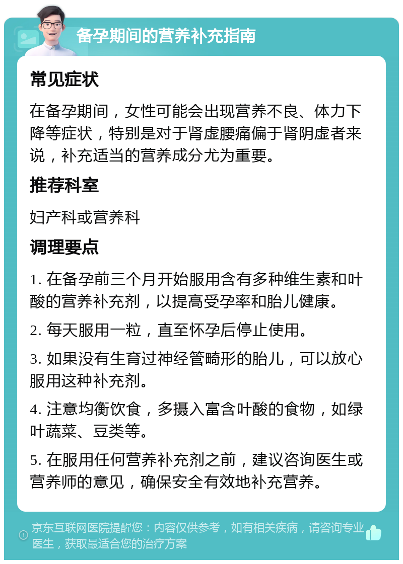 备孕期间的营养补充指南 常见症状 在备孕期间，女性可能会出现营养不良、体力下降等症状，特别是对于肾虚腰痛偏于肾阴虚者来说，补充适当的营养成分尤为重要。 推荐科室 妇产科或营养科 调理要点 1. 在备孕前三个月开始服用含有多种维生素和叶酸的营养补充剂，以提高受孕率和胎儿健康。 2. 每天服用一粒，直至怀孕后停止使用。 3. 如果没有生育过神经管畸形的胎儿，可以放心服用这种补充剂。 4. 注意均衡饮食，多摄入富含叶酸的食物，如绿叶蔬菜、豆类等。 5. 在服用任何营养补充剂之前，建议咨询医生或营养师的意见，确保安全有效地补充营养。