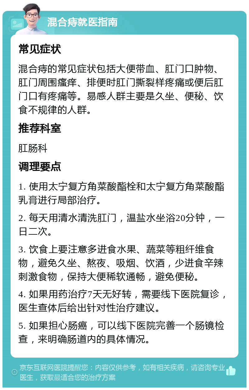 混合痔就医指南 常见症状 混合痔的常见症状包括大便带血、肛门口肿物、肛门周围瘙痒、排便时肛门撕裂样疼痛或便后肛门口有疼痛等。易感人群主要是久坐、便秘、饮食不规律的人群。 推荐科室 肛肠科 调理要点 1. 使用太宁复方角菜酸酯栓和太宁复方角菜酸酯乳膏进行局部治疗。 2. 每天用清水清洗肛门，温盐水坐浴20分钟，一日二次。 3. 饮食上要注意多进食水果、蔬菜等粗纤维食物，避免久坐、熬夜、吸烟、饮酒，少进食辛辣刺激食物，保持大便稀软通畅，避免便秘。 4. 如果用药治疗7天无好转，需要线下医院复诊，医生查体后给出针对性治疗建议。 5. 如果担心肠癌，可以线下医院完善一个肠镜检查，来明确肠道内的具体情况。