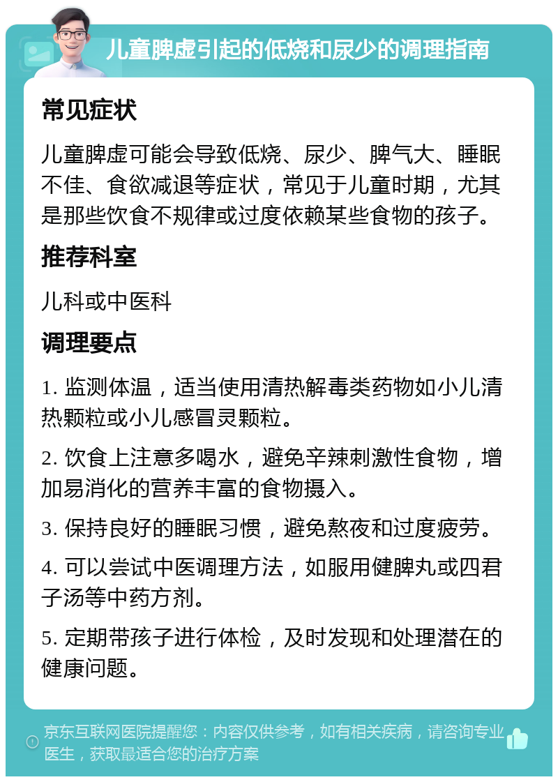 儿童脾虚引起的低烧和尿少的调理指南 常见症状 儿童脾虚可能会导致低烧、尿少、脾气大、睡眠不佳、食欲减退等症状，常见于儿童时期，尤其是那些饮食不规律或过度依赖某些食物的孩子。 推荐科室 儿科或中医科 调理要点 1. 监测体温，适当使用清热解毒类药物如小儿清热颗粒或小儿感冒灵颗粒。 2. 饮食上注意多喝水，避免辛辣刺激性食物，增加易消化的营养丰富的食物摄入。 3. 保持良好的睡眠习惯，避免熬夜和过度疲劳。 4. 可以尝试中医调理方法，如服用健脾丸或四君子汤等中药方剂。 5. 定期带孩子进行体检，及时发现和处理潜在的健康问题。