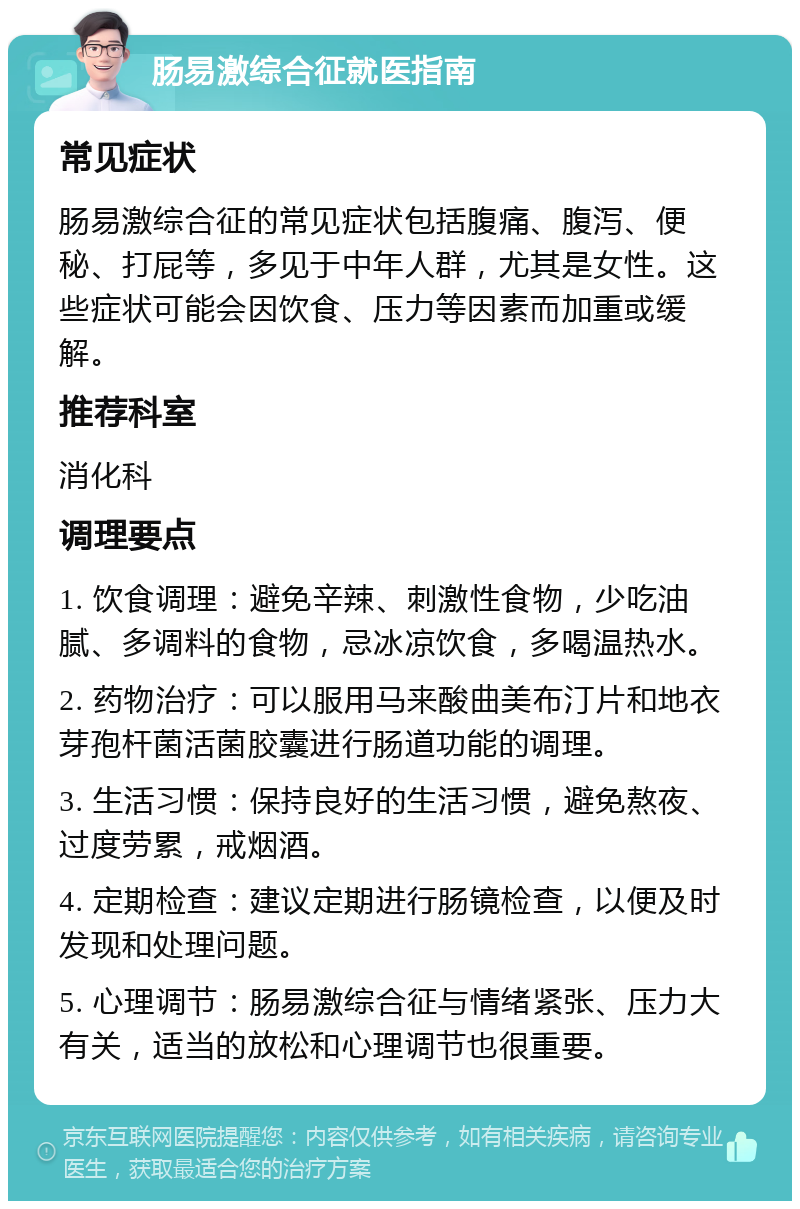 肠易激综合征就医指南 常见症状 肠易激综合征的常见症状包括腹痛、腹泻、便秘、打屁等，多见于中年人群，尤其是女性。这些症状可能会因饮食、压力等因素而加重或缓解。 推荐科室 消化科 调理要点 1. 饮食调理：避免辛辣、刺激性食物，少吃油腻、多调料的食物，忌冰凉饮食，多喝温热水。 2. 药物治疗：可以服用马来酸曲美布汀片和地衣芽孢杆菌活菌胶囊进行肠道功能的调理。 3. 生活习惯：保持良好的生活习惯，避免熬夜、过度劳累，戒烟酒。 4. 定期检查：建议定期进行肠镜检查，以便及时发现和处理问题。 5. 心理调节：肠易激综合征与情绪紧张、压力大有关，适当的放松和心理调节也很重要。