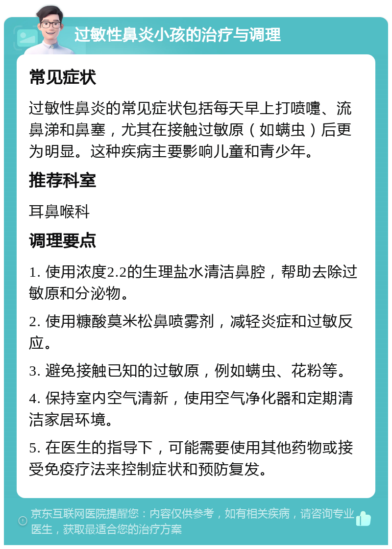 过敏性鼻炎小孩的治疗与调理 常见症状 过敏性鼻炎的常见症状包括每天早上打喷嚏、流鼻涕和鼻塞，尤其在接触过敏原（如螨虫）后更为明显。这种疾病主要影响儿童和青少年。 推荐科室 耳鼻喉科 调理要点 1. 使用浓度2.2的生理盐水清洁鼻腔，帮助去除过敏原和分泌物。 2. 使用糠酸莫米松鼻喷雾剂，减轻炎症和过敏反应。 3. 避免接触已知的过敏原，例如螨虫、花粉等。 4. 保持室内空气清新，使用空气净化器和定期清洁家居环境。 5. 在医生的指导下，可能需要使用其他药物或接受免疫疗法来控制症状和预防复发。