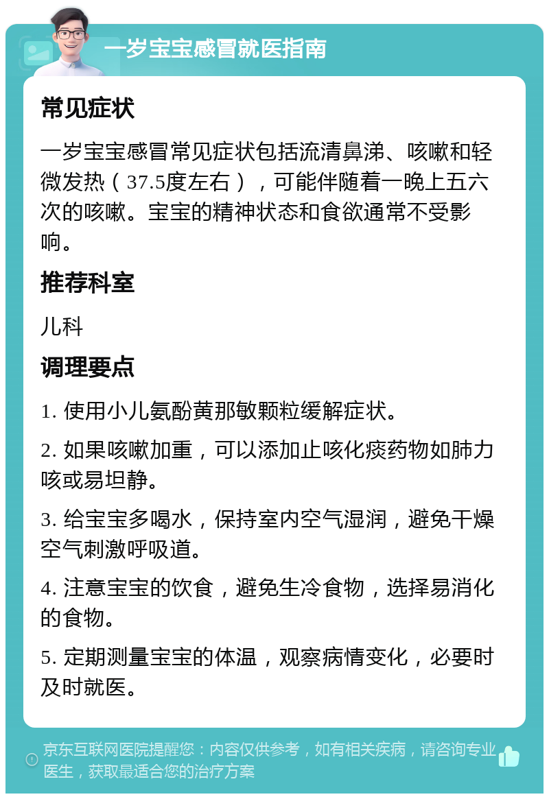 一岁宝宝感冒就医指南 常见症状 一岁宝宝感冒常见症状包括流清鼻涕、咳嗽和轻微发热（37.5度左右），可能伴随着一晚上五六次的咳嗽。宝宝的精神状态和食欲通常不受影响。 推荐科室 儿科 调理要点 1. 使用小儿氨酚黄那敏颗粒缓解症状。 2. 如果咳嗽加重，可以添加止咳化痰药物如肺力咳或易坦静。 3. 给宝宝多喝水，保持室内空气湿润，避免干燥空气刺激呼吸道。 4. 注意宝宝的饮食，避免生冷食物，选择易消化的食物。 5. 定期测量宝宝的体温，观察病情变化，必要时及时就医。