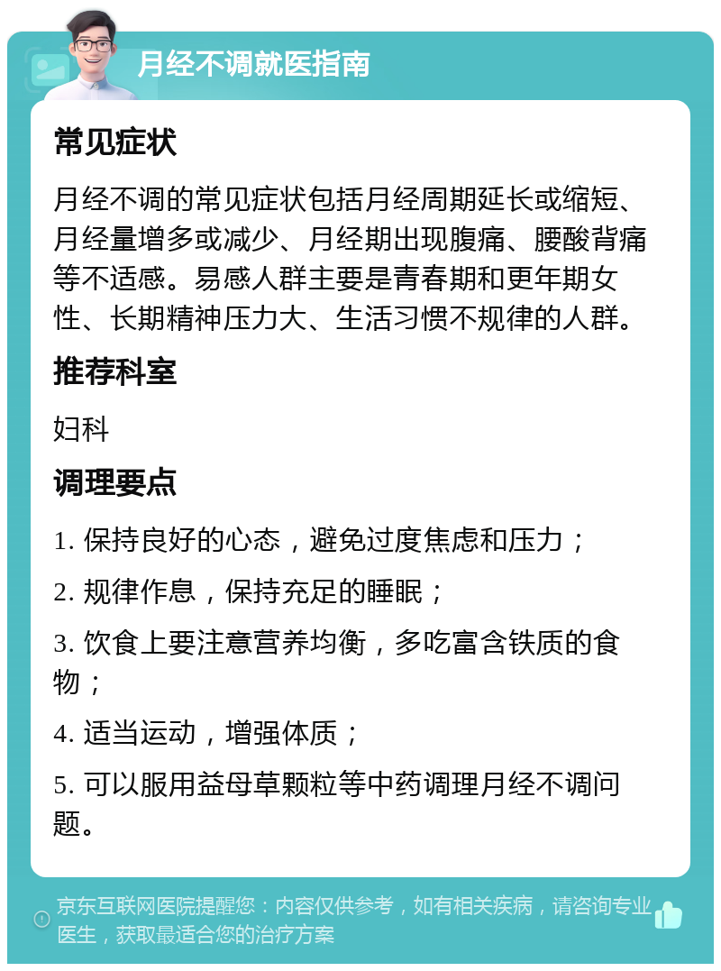 月经不调就医指南 常见症状 月经不调的常见症状包括月经周期延长或缩短、月经量增多或减少、月经期出现腹痛、腰酸背痛等不适感。易感人群主要是青春期和更年期女性、长期精神压力大、生活习惯不规律的人群。 推荐科室 妇科 调理要点 1. 保持良好的心态，避免过度焦虑和压力； 2. 规律作息，保持充足的睡眠； 3. 饮食上要注意营养均衡，多吃富含铁质的食物； 4. 适当运动，增强体质； 5. 可以服用益母草颗粒等中药调理月经不调问题。