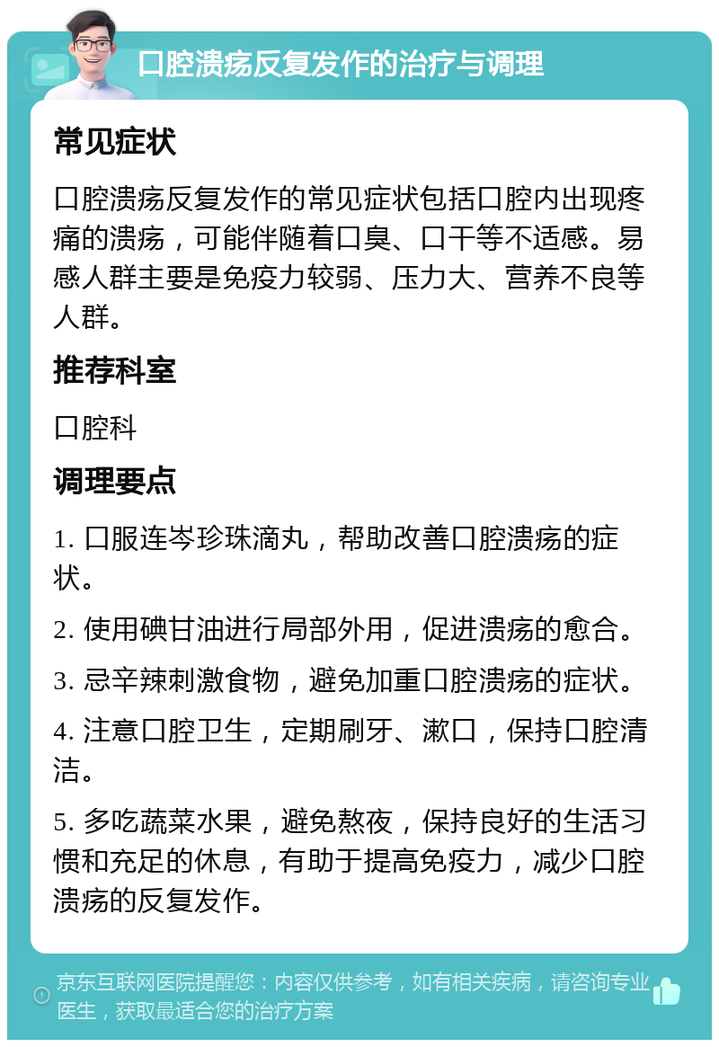 口腔溃疡反复发作的治疗与调理 常见症状 口腔溃疡反复发作的常见症状包括口腔内出现疼痛的溃疡，可能伴随着口臭、口干等不适感。易感人群主要是免疫力较弱、压力大、营养不良等人群。 推荐科室 口腔科 调理要点 1. 口服连岑珍珠滴丸，帮助改善口腔溃疡的症状。 2. 使用碘甘油进行局部外用，促进溃疡的愈合。 3. 忌辛辣刺激食物，避免加重口腔溃疡的症状。 4. 注意口腔卫生，定期刷牙、漱口，保持口腔清洁。 5. 多吃蔬菜水果，避免熬夜，保持良好的生活习惯和充足的休息，有助于提高免疫力，减少口腔溃疡的反复发作。