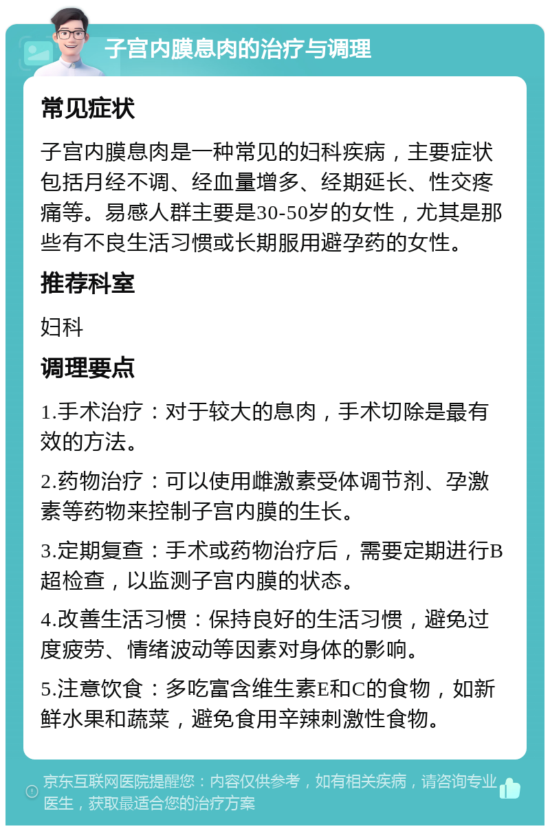 子宫内膜息肉的治疗与调理 常见症状 子宫内膜息肉是一种常见的妇科疾病，主要症状包括月经不调、经血量增多、经期延长、性交疼痛等。易感人群主要是30-50岁的女性，尤其是那些有不良生活习惯或长期服用避孕药的女性。 推荐科室 妇科 调理要点 1.手术治疗：对于较大的息肉，手术切除是最有效的方法。 2.药物治疗：可以使用雌激素受体调节剂、孕激素等药物来控制子宫内膜的生长。 3.定期复查：手术或药物治疗后，需要定期进行B超检查，以监测子宫内膜的状态。 4.改善生活习惯：保持良好的生活习惯，避免过度疲劳、情绪波动等因素对身体的影响。 5.注意饮食：多吃富含维生素E和C的食物，如新鲜水果和蔬菜，避免食用辛辣刺激性食物。