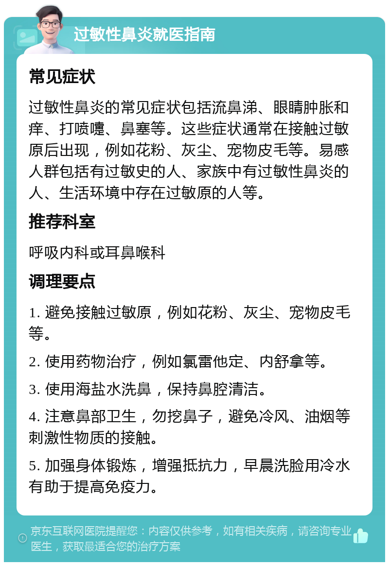 过敏性鼻炎就医指南 常见症状 过敏性鼻炎的常见症状包括流鼻涕、眼睛肿胀和痒、打喷嚏、鼻塞等。这些症状通常在接触过敏原后出现，例如花粉、灰尘、宠物皮毛等。易感人群包括有过敏史的人、家族中有过敏性鼻炎的人、生活环境中存在过敏原的人等。 推荐科室 呼吸内科或耳鼻喉科 调理要点 1. 避免接触过敏原，例如花粉、灰尘、宠物皮毛等。 2. 使用药物治疗，例如氯雷他定、内舒拿等。 3. 使用海盐水洗鼻，保持鼻腔清洁。 4. 注意鼻部卫生，勿挖鼻子，避免冷风、油烟等刺激性物质的接触。 5. 加强身体锻炼，增强抵抗力，早晨洗脸用冷水有助于提高免疫力。