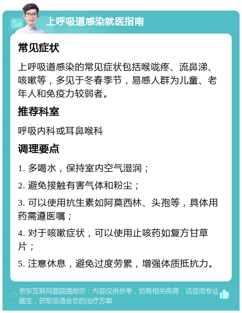 上呼吸道感染就医指南 常见症状 上呼吸道感染的常见症状包括喉咙疼、流鼻涕、咳嗽等，多见于冬春季节，易感人群为儿童、老年人和免疫力较弱者。 推荐科室 呼吸内科或耳鼻喉科 调理要点 1. 多喝水，保持室内空气湿润； 2. 避免接触有害气体和粉尘； 3. 可以使用抗生素如阿莫西林、头孢等，具体用药需遵医嘱； 4. 对于咳嗽症状，可以使用止咳药如复方甘草片； 5. 注意休息，避免过度劳累，增强体质抵抗力。