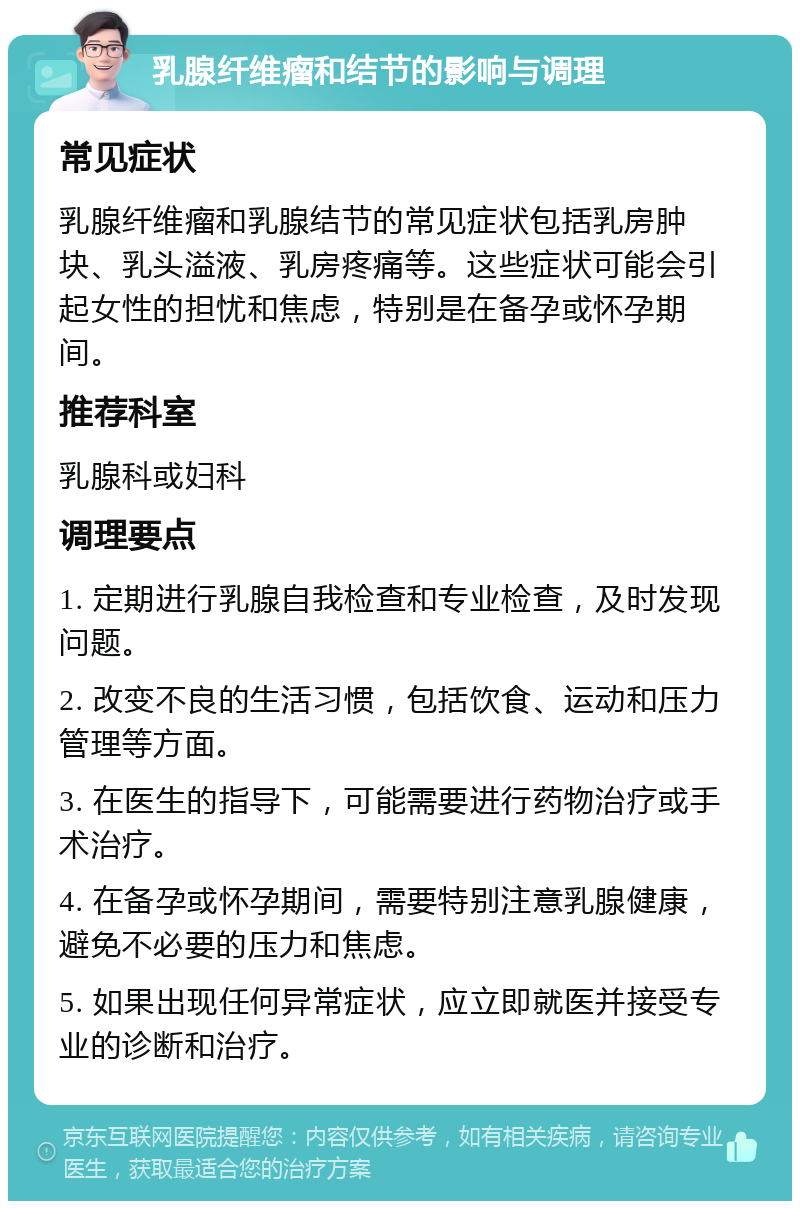 乳腺纤维瘤和结节的影响与调理 常见症状 乳腺纤维瘤和乳腺结节的常见症状包括乳房肿块、乳头溢液、乳房疼痛等。这些症状可能会引起女性的担忧和焦虑，特别是在备孕或怀孕期间。 推荐科室 乳腺科或妇科 调理要点 1. 定期进行乳腺自我检查和专业检查，及时发现问题。 2. 改变不良的生活习惯，包括饮食、运动和压力管理等方面。 3. 在医生的指导下，可能需要进行药物治疗或手术治疗。 4. 在备孕或怀孕期间，需要特别注意乳腺健康，避免不必要的压力和焦虑。 5. 如果出现任何异常症状，应立即就医并接受专业的诊断和治疗。