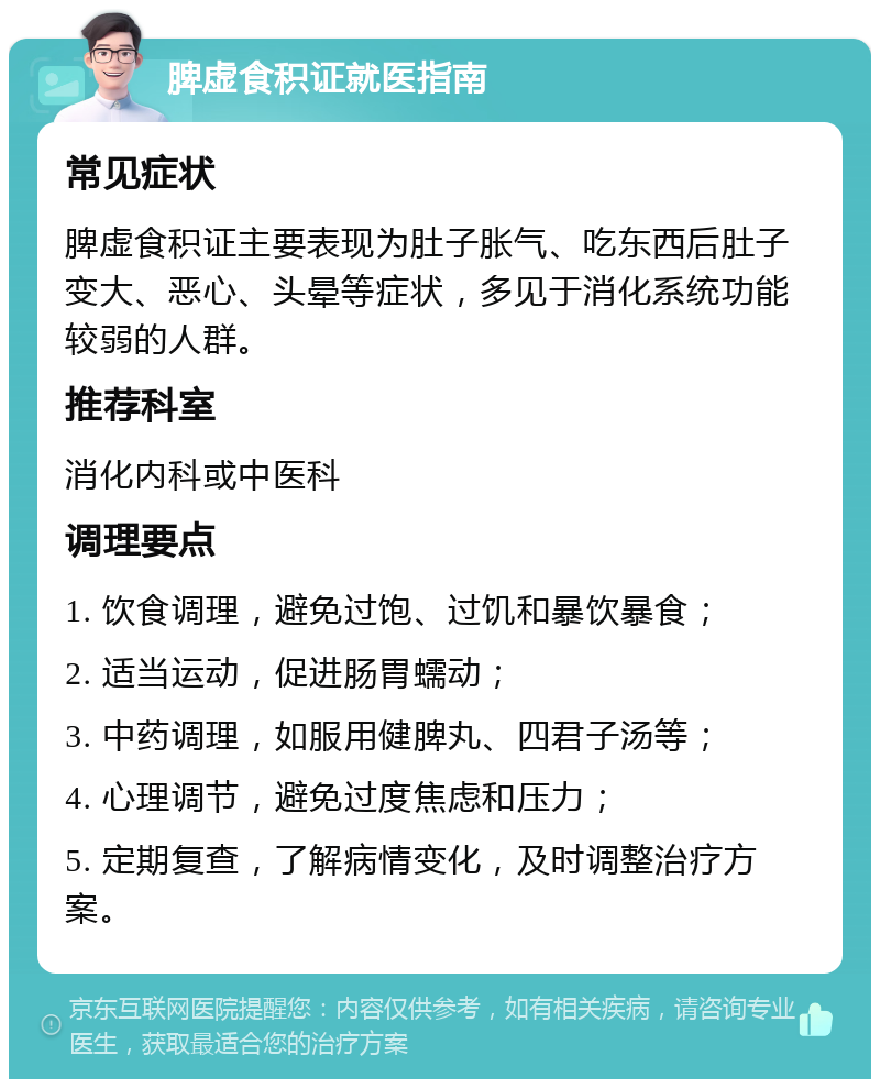 脾虚食积证就医指南 常见症状 脾虚食积证主要表现为肚子胀气、吃东西后肚子变大、恶心、头晕等症状，多见于消化系统功能较弱的人群。 推荐科室 消化内科或中医科 调理要点 1. 饮食调理，避免过饱、过饥和暴饮暴食； 2. 适当运动，促进肠胃蠕动； 3. 中药调理，如服用健脾丸、四君子汤等； 4. 心理调节，避免过度焦虑和压力； 5. 定期复查，了解病情变化，及时调整治疗方案。