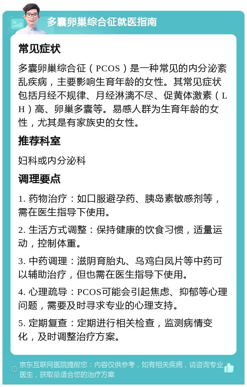 多囊卵巢综合征就医指南 常见症状 多囊卵巢综合征（PCOS）是一种常见的内分泌紊乱疾病，主要影响生育年龄的女性。其常见症状包括月经不规律、月经淋漓不尽、促黄体激素（LH）高、卵巢多囊等。易感人群为生育年龄的女性，尤其是有家族史的女性。 推荐科室 妇科或内分泌科 调理要点 1. 药物治疗：如口服避孕药、胰岛素敏感剂等，需在医生指导下使用。 2. 生活方式调整：保持健康的饮食习惯，适量运动，控制体重。 3. 中药调理：滋阴育胎丸、乌鸡白凤片等中药可以辅助治疗，但也需在医生指导下使用。 4. 心理疏导：PCOS可能会引起焦虑、抑郁等心理问题，需要及时寻求专业的心理支持。 5. 定期复查：定期进行相关检查，监测病情变化，及时调整治疗方案。