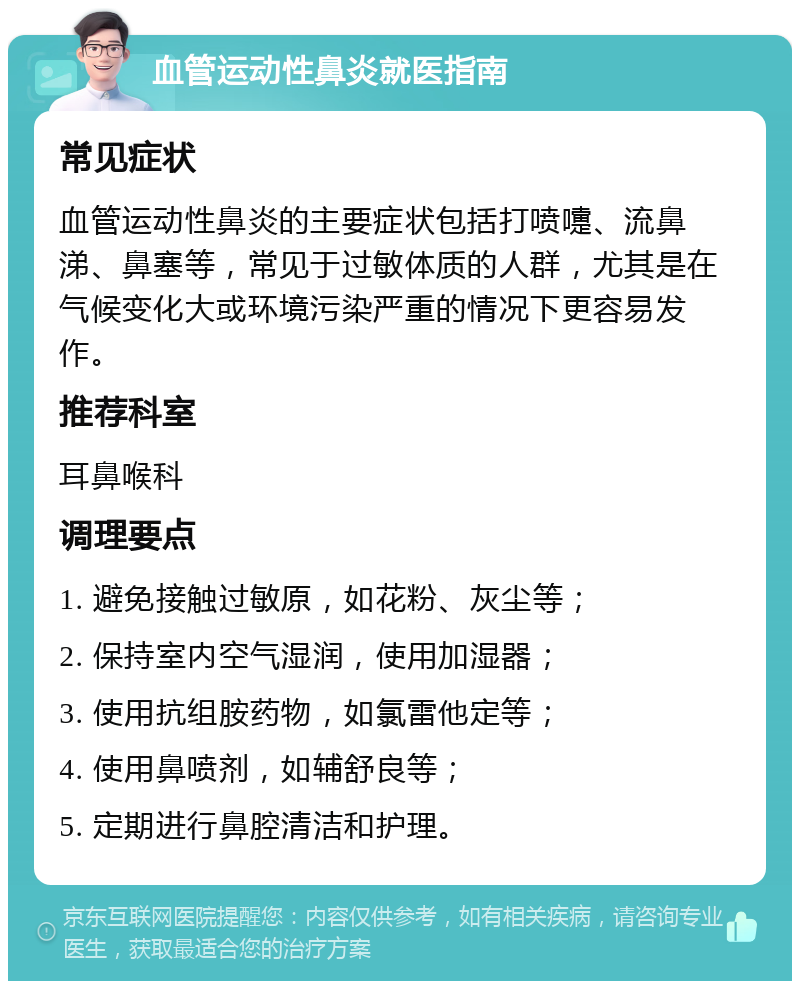 血管运动性鼻炎就医指南 常见症状 血管运动性鼻炎的主要症状包括打喷嚏、流鼻涕、鼻塞等，常见于过敏体质的人群，尤其是在气候变化大或环境污染严重的情况下更容易发作。 推荐科室 耳鼻喉科 调理要点 1. 避免接触过敏原，如花粉、灰尘等； 2. 保持室内空气湿润，使用加湿器； 3. 使用抗组胺药物，如氯雷他定等； 4. 使用鼻喷剂，如辅舒良等； 5. 定期进行鼻腔清洁和护理。