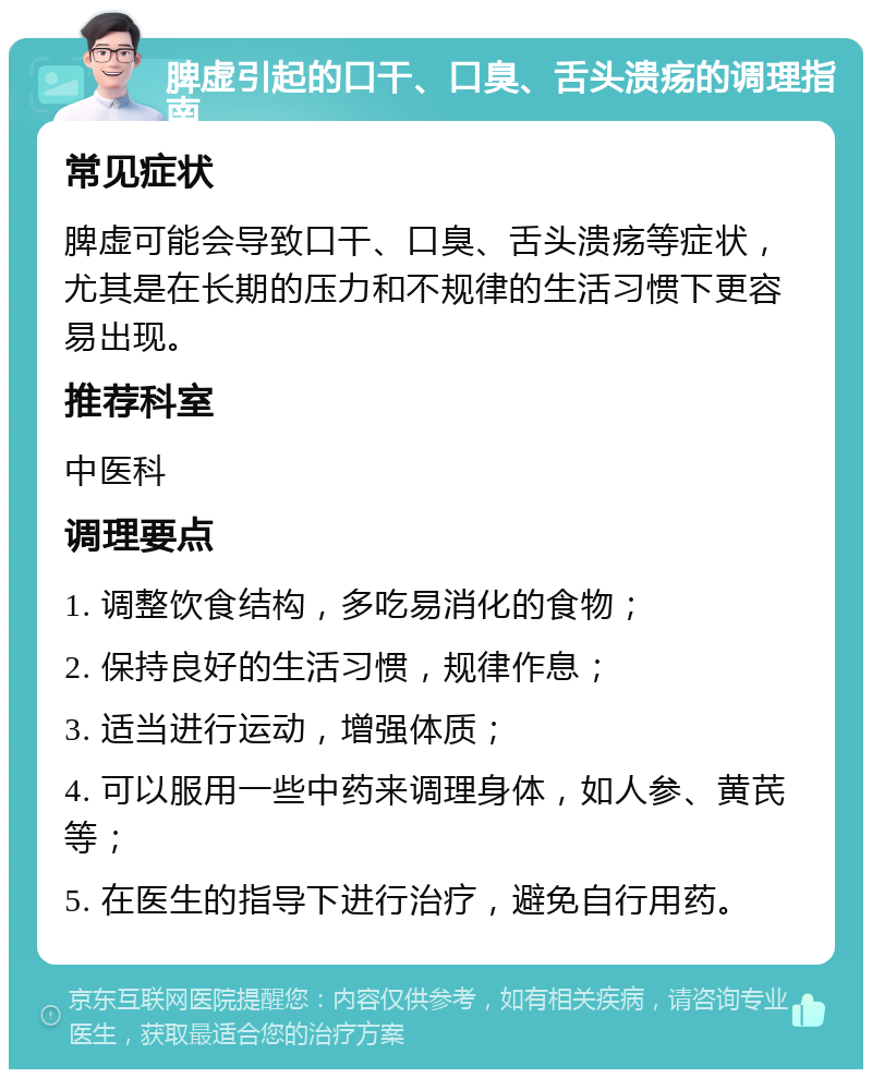 脾虚引起的口干、口臭、舌头溃疡的调理指南 常见症状 脾虚可能会导致口干、口臭、舌头溃疡等症状，尤其是在长期的压力和不规律的生活习惯下更容易出现。 推荐科室 中医科 调理要点 1. 调整饮食结构，多吃易消化的食物； 2. 保持良好的生活习惯，规律作息； 3. 适当进行运动，增强体质； 4. 可以服用一些中药来调理身体，如人参、黄芪等； 5. 在医生的指导下进行治疗，避免自行用药。