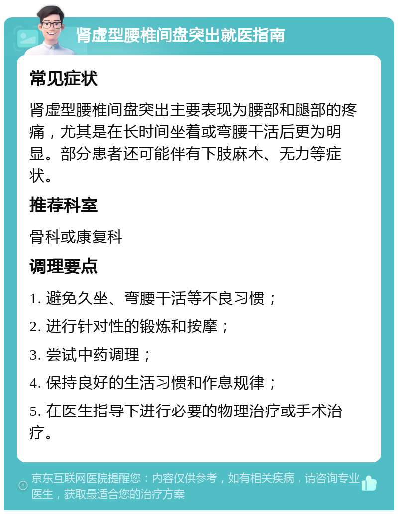 肾虚型腰椎间盘突出就医指南 常见症状 肾虚型腰椎间盘突出主要表现为腰部和腿部的疼痛，尤其是在长时间坐着或弯腰干活后更为明显。部分患者还可能伴有下肢麻木、无力等症状。 推荐科室 骨科或康复科 调理要点 1. 避免久坐、弯腰干活等不良习惯； 2. 进行针对性的锻炼和按摩； 3. 尝试中药调理； 4. 保持良好的生活习惯和作息规律； 5. 在医生指导下进行必要的物理治疗或手术治疗。